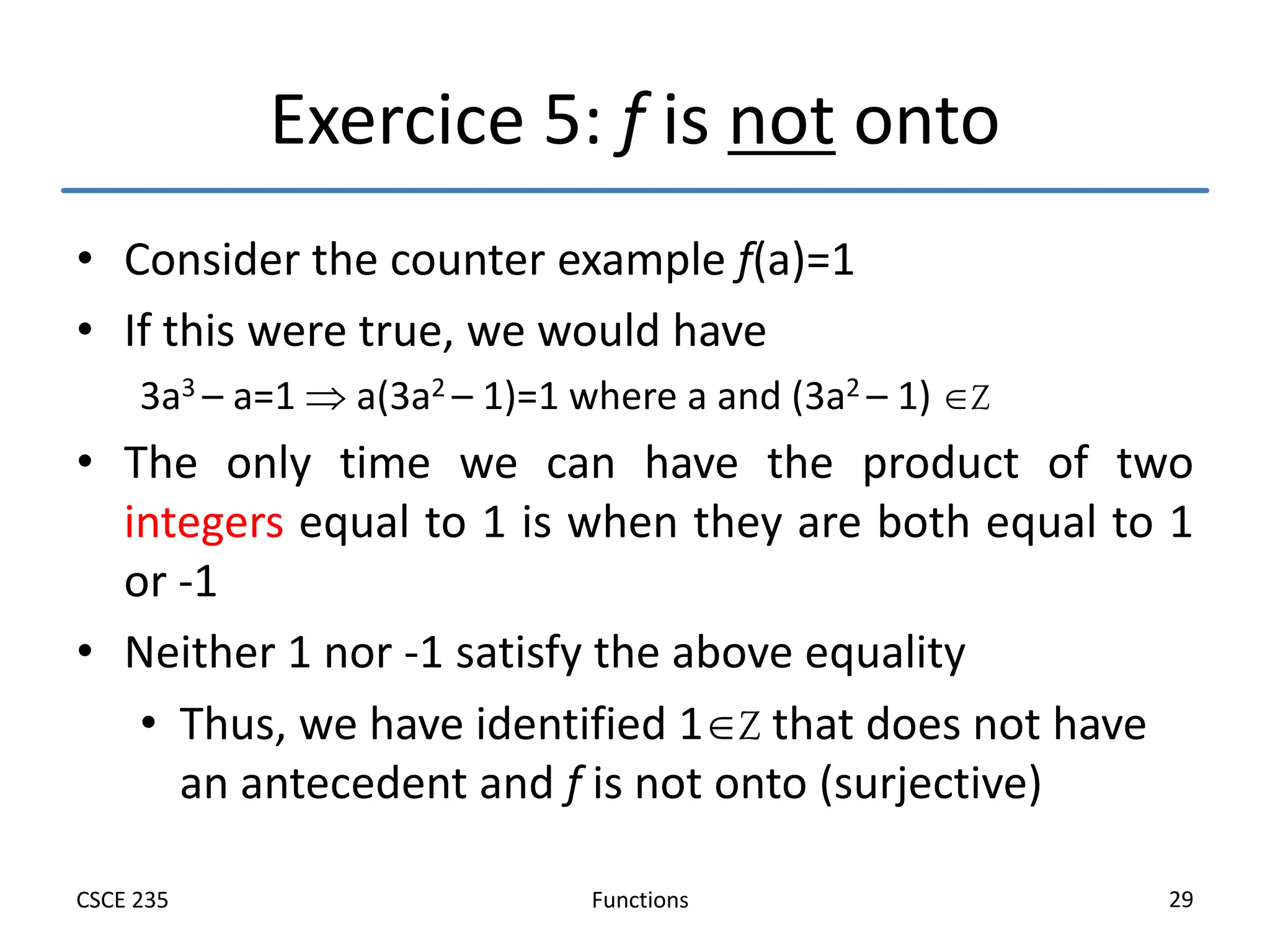 Functions
CSCE 235 29
Exercice 5: f is not onto
• Consider the counter example f(a)=1
• If this were true, we would have
3a3 – a=1  a(3a2 – 1)=1 where a and (3a2 – 1) Z
• The only time we can have the product of two
integers equal to 1 is when they are both equal to 1
or -1
• Neither 1 nor -1 satisfy the above equality
• Thus, we have identified 1Z that does not have
an antecedent and f is not onto (surjective)
 
