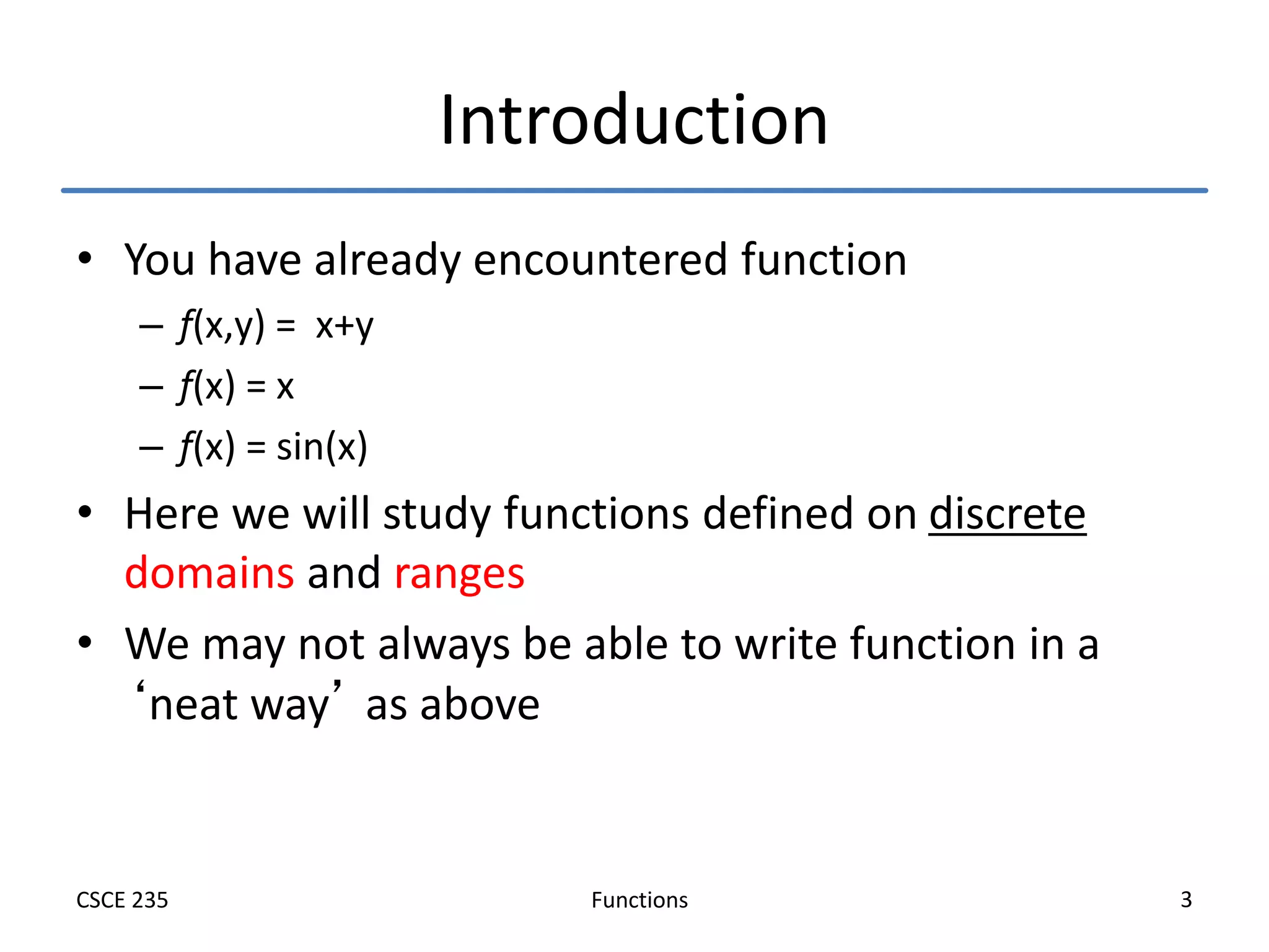 Functions
CSCE 235 3
Introduction
• You have already encountered function
– f(x,y) = x+y
– f(x) = x
– f(x) = sin(x)
• Here we will study functions defined on discrete
domains and ranges
• We may not always be able to write function in a
‘neat way’ as above
 