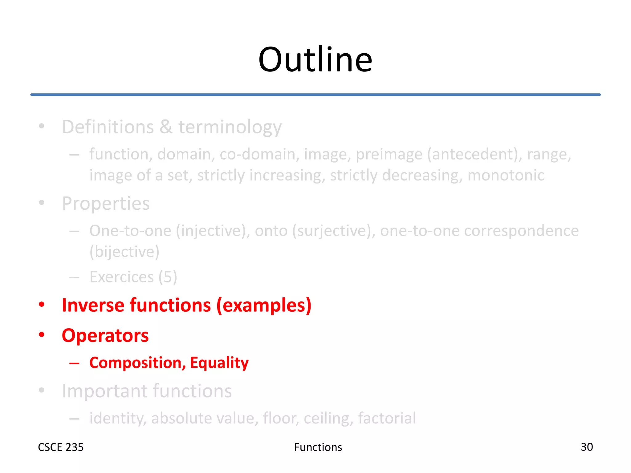 Functions
CSCE 235 30
Outline
• Definitions & terminology
– function, domain, co-domain, image, preimage (antecedent), range,
image of a set, strictly increasing, strictly decreasing, monotonic
• Properties
– One-to-one (injective), onto (surjective), one-to-one correspondence
(bijective)
– Exercices (5)
• Inverse functions (examples)
• Operators
– Composition, Equality
• Important functions
– identity, absolute value, floor, ceiling, factorial
 