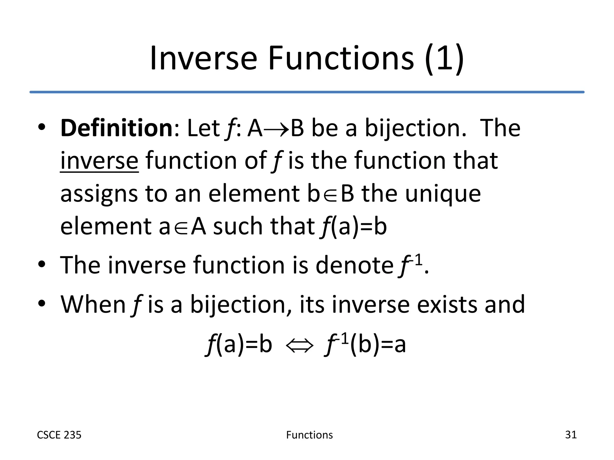 Functions
CSCE 235 31
Inverse Functions (1)
• Definition: Let f: AB be a bijection. The
inverse function of f is the function that
assigns to an element bB the unique
element aA such that f(a)=b
• The inverse function is denote f-1.
• When f is a bijection, its inverse exists and
f(a)=b  f-1(b)=a
 