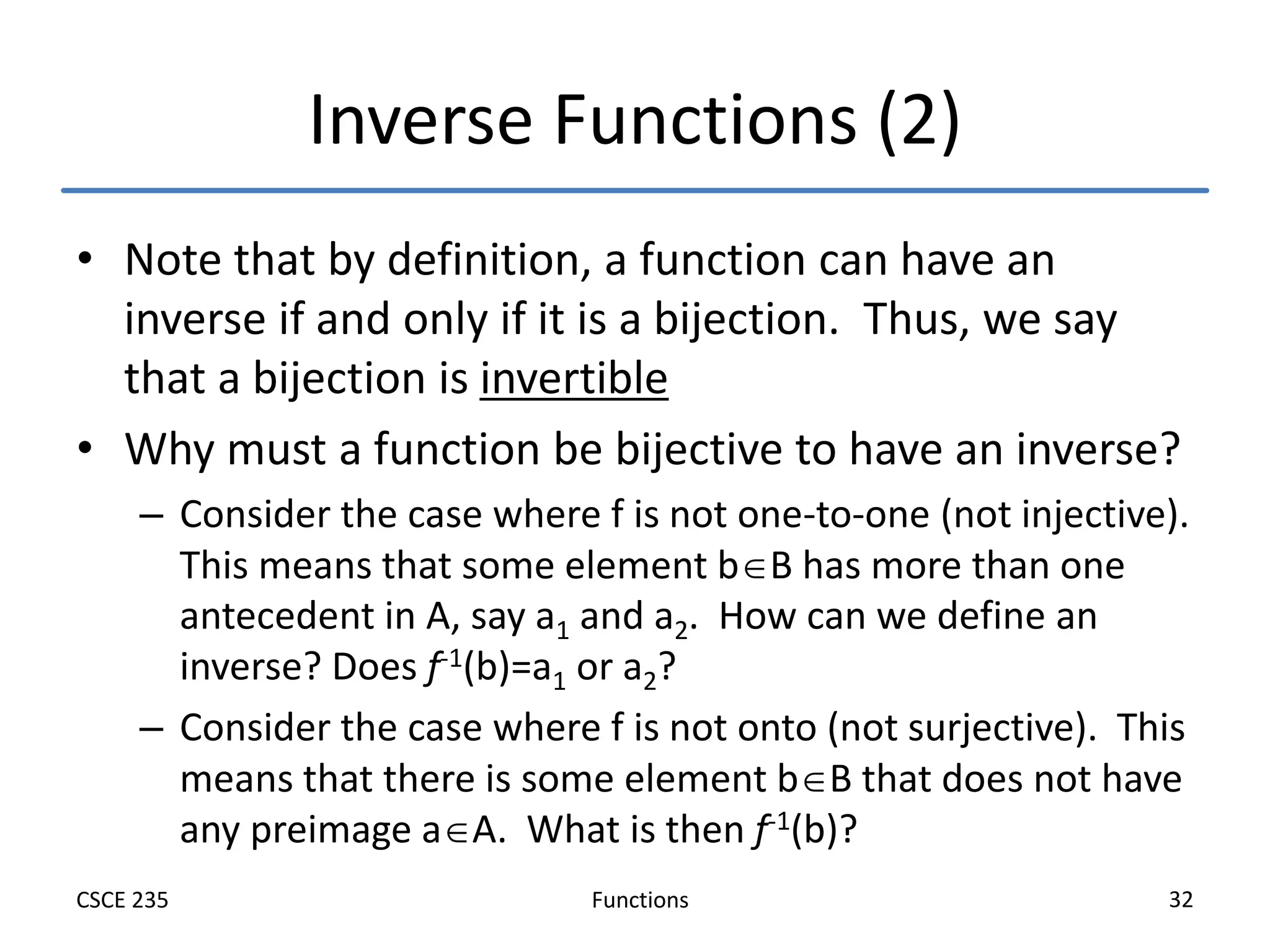 Functions
CSCE 235 32
Inverse Functions (2)
• Note that by definition, a function can have an
inverse if and only if it is a bijection. Thus, we say
that a bijection is invertible
• Why must a function be bijective to have an inverse?
– Consider the case where f is not one-to-one (not injective).
This means that some element bB has more than one
antecedent in A, say a1 and a2. How can we define an
inverse? Does f-1(b)=a1 or a2?
– Consider the case where f is not onto (not surjective). This
means that there is some element bB that does not have
any preimage aA. What is then f-1(b)?
 