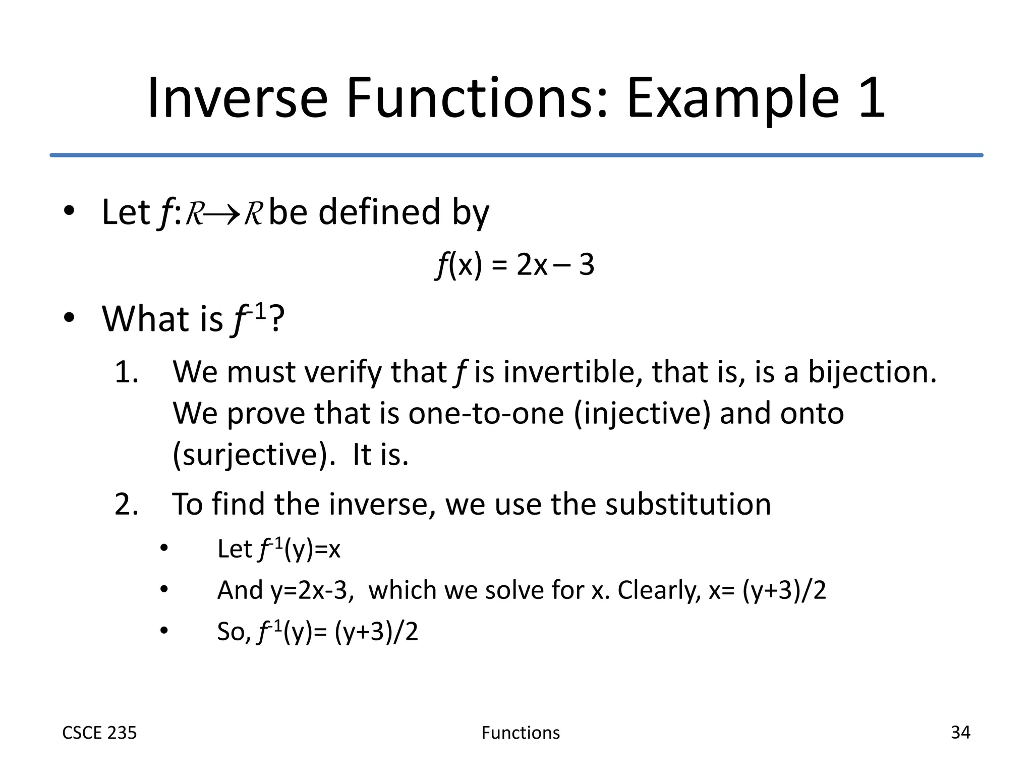 Functions
CSCE 235 34
Inverse Functions: Example 1
• Let f:RR be defined by
f(x) = 2x – 3
• What is f-1?
1. We must verify that f is invertible, that is, is a bijection.
We prove that is one-to-one (injective) and onto
(surjective). It is.
2. To find the inverse, we use the substitution
• Let f-1(y)=x
• And y=2x-3, which we solve for x. Clearly, x= (y+3)/2
• So, f-1(y)= (y+3)/2
 