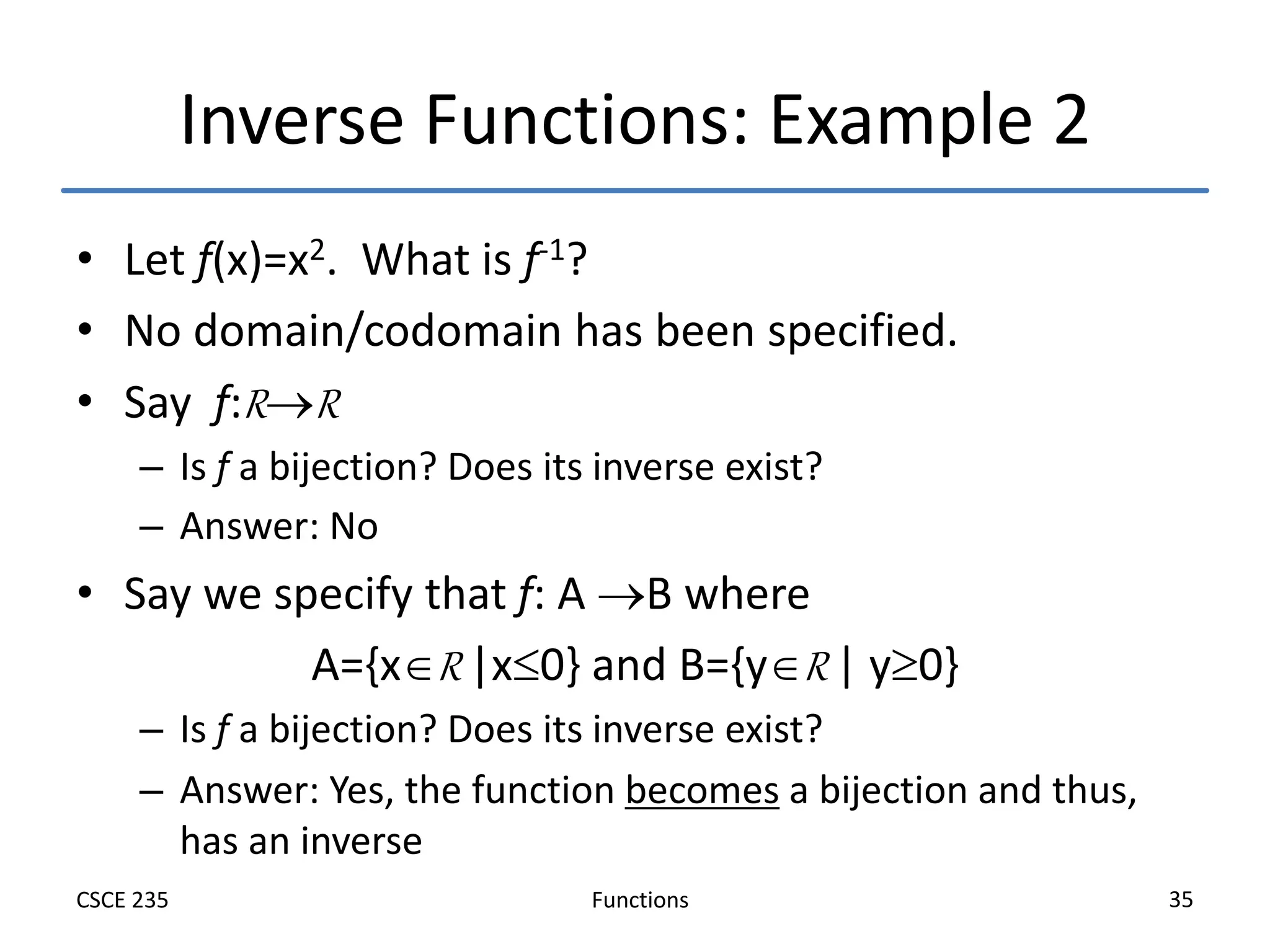 Functions
CSCE 235 35
Inverse Functions: Example 2
• Let f(x)=x2. What is f-1?
• No domain/codomain has been specified.
• Say f:RR
– Is f a bijection? Does its inverse exist?
– Answer: No
• Say we specify that f: A B where
A={xR |x0} and B={yR | y0}
– Is f a bijection? Does its inverse exist?
– Answer: Yes, the function becomes a bijection and thus,
has an inverse
 