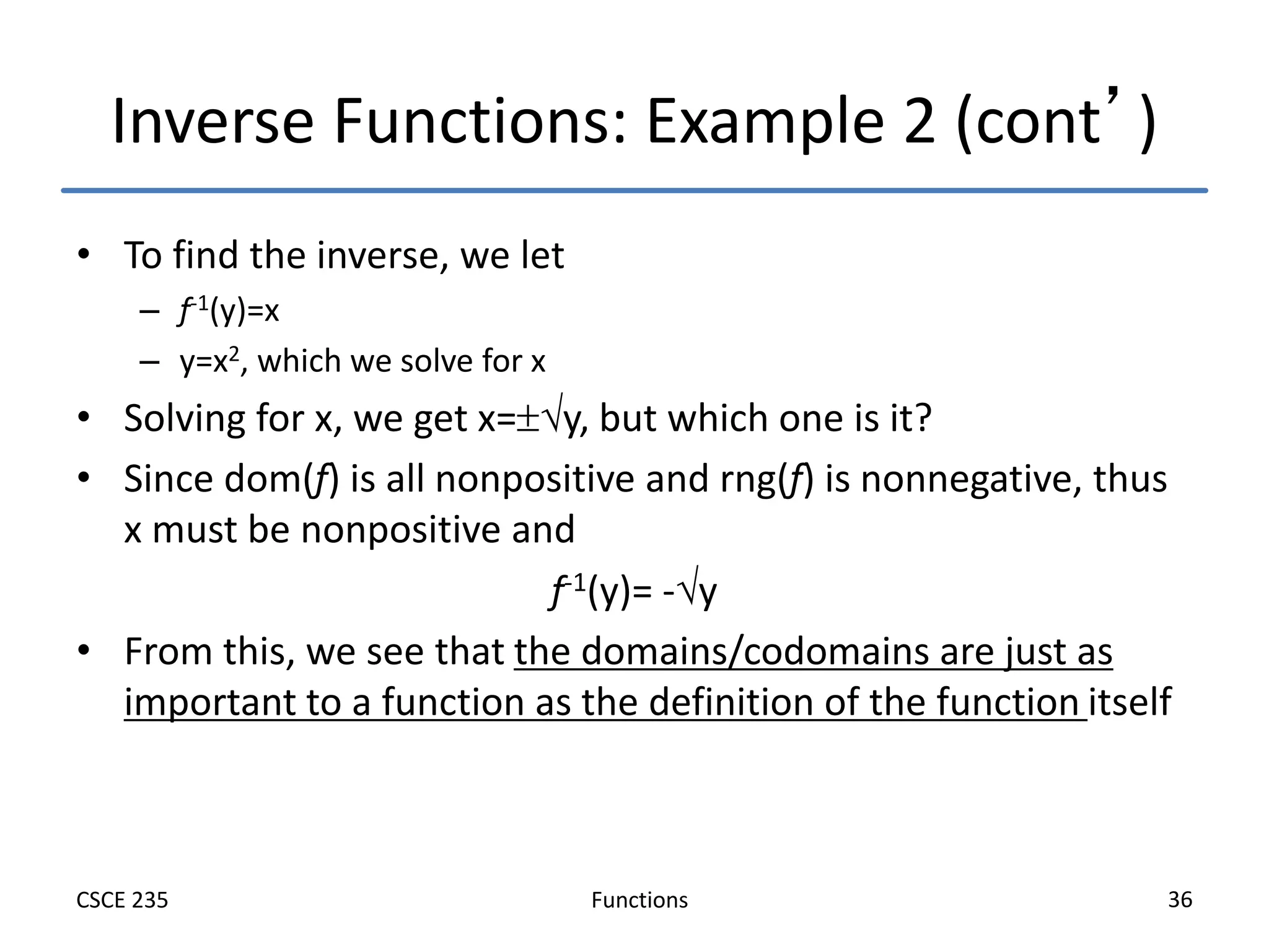 Functions
CSCE 235 36
Inverse Functions: Example 2 (cont’)
• To find the inverse, we let
– f-1(y)=x
– y=x2, which we solve for x
• Solving for x, we get x=y, but which one is it?
• Since dom(f) is all nonpositive and rng(f) is nonnegative, thus
x must be nonpositive and
f-1(y)= -y
• From this, we see that the domains/codomains are just as
important to a function as the definition of the function itself
 