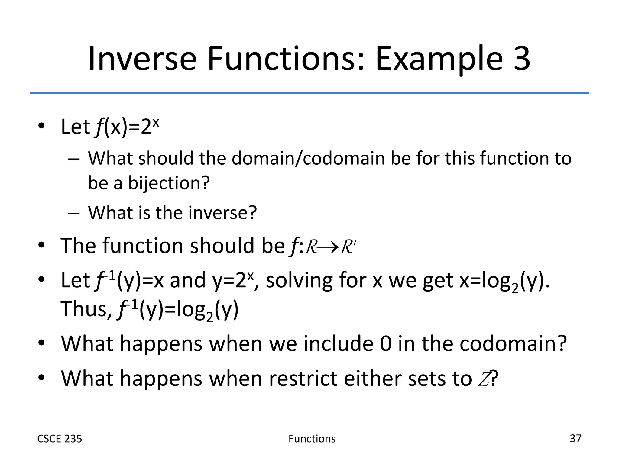 Functions
CSCE 235 37
Inverse Functions: Example 3
• Let f(x)=2x
– What should the domain/codomain be for this function to
be a bijection?
– What is the inverse?
• The function should be f:RR+
• Let f-1(y)=x and y=2x, solving for x we get x=log2(y).
Thus, f-1(y)=log2(y)
• What happens when we include 0 in the codomain?
• What happens when restrict either sets to Z?
 