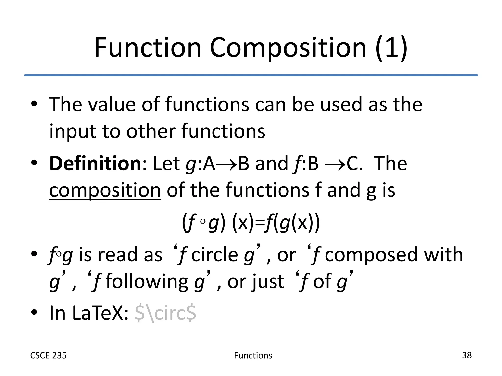Functions
CSCE 235 38
Function Composition (1)
• The value of functions can be used as the
input to other functions
• Definition: Let g:AB and f:B C. The
composition of the functions f and g is
(f  g) (x)=f(g(x))
• fg is read as ‘f circle g’, or ‘f composed with
g’, ‘f following g’, or just ‘f of g’
• In LaTeX: $circ$
 