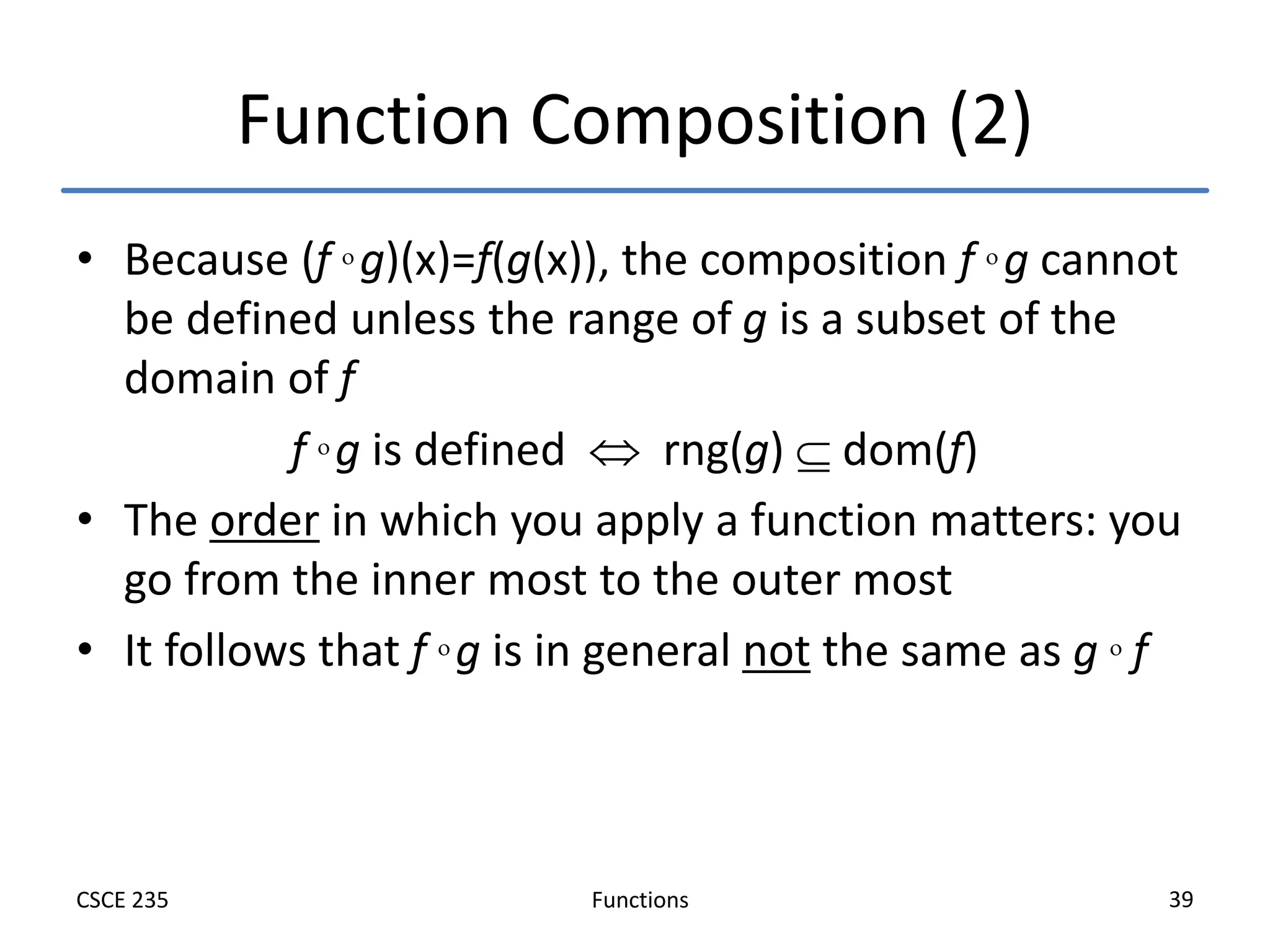 Functions
CSCE 235 39
Function Composition (2)
• Because (f  g)(x)=f(g(x)), the composition f  g cannot
be defined unless the range of g is a subset of the
domain of f
f  g is defined  rng(g)  dom(f)
• The order in which you apply a function matters: you
go from the inner most to the outer most
• It follows that f  g is in general not the same as g  f
 