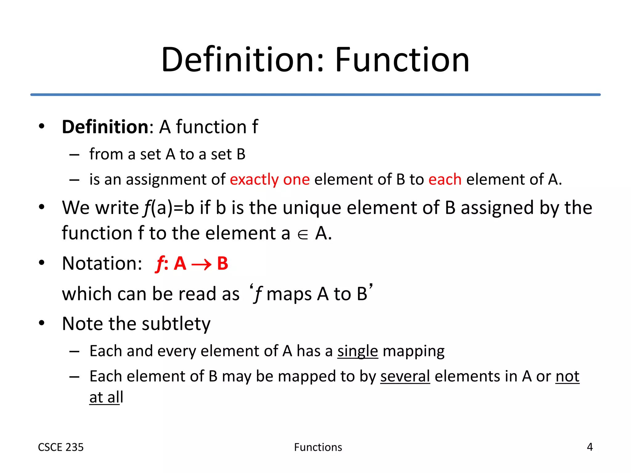 Functions
CSCE 235 4
Definition: Function
• Definition: A function f
– from a set A to a set B
– is an assignment of exactly one element of B to each element of A.
• We write f(a)=b if b is the unique element of B assigned by the
function f to the element a  A.
• Notation: f: A  B
which can be read as ‘f maps A to B’
• Note the subtlety
– Each and every element of A has a single mapping
– Each element of B may be mapped to by several elements in A or not
at all
 