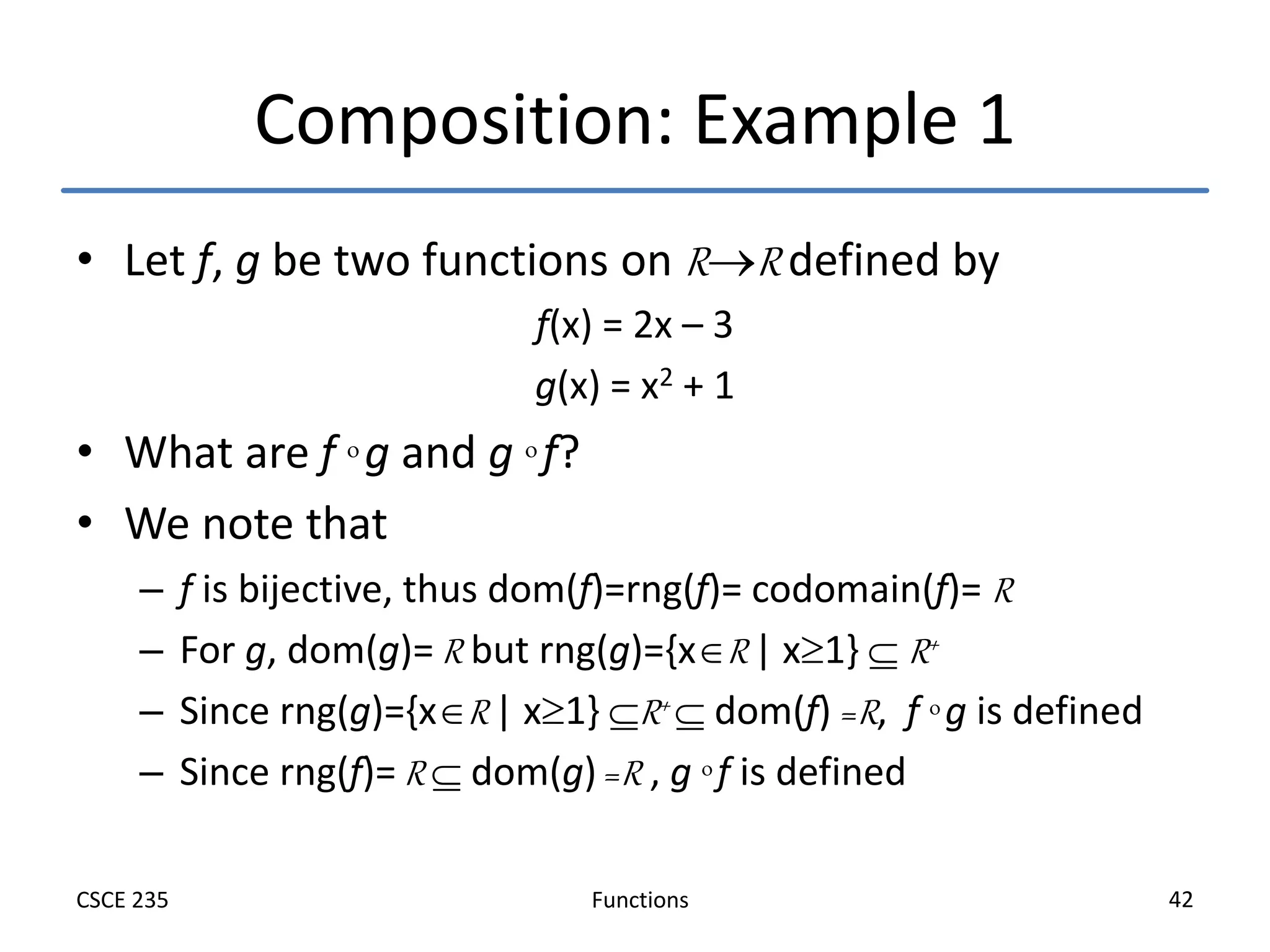 Functions
CSCE 235 42
Composition: Example 1
• Let f, g be two functions on RR defined by
f(x) = 2x – 3
g(x) = x2 + 1
• What are f  g and g  f?
• We note that
– f is bijective, thus dom(f)=rng(f)= codomain(f)= R
– For g, dom(g)= R but rng(g)={xR | x1}  R+
– Since rng(g)={xR | x1} R+  dom(f) =R, f  g is defined
– Since rng(f)= R  dom(g) =R , g  f is defined
 