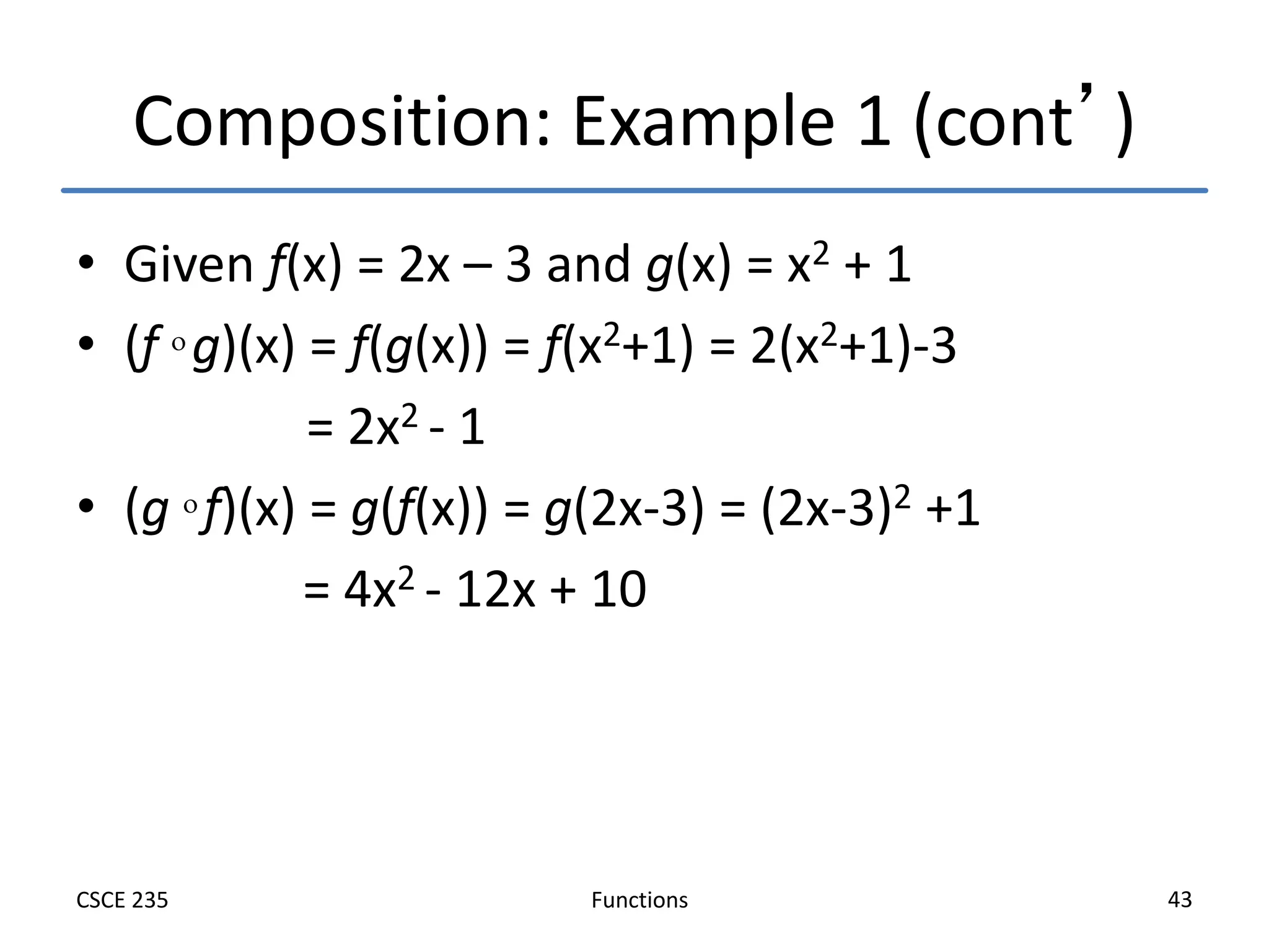 Functions
CSCE 235 43
Composition: Example 1 (cont’)
• Given f(x) = 2x – 3 and g(x) = x2 + 1
• (f  g)(x) = f(g(x)) = f(x2+1) = 2(x2+1)-3
= 2x2 - 1
• (g  f)(x) = g(f(x)) = g(2x-3) = (2x-3)2 +1
= 4x2 - 12x + 10
 