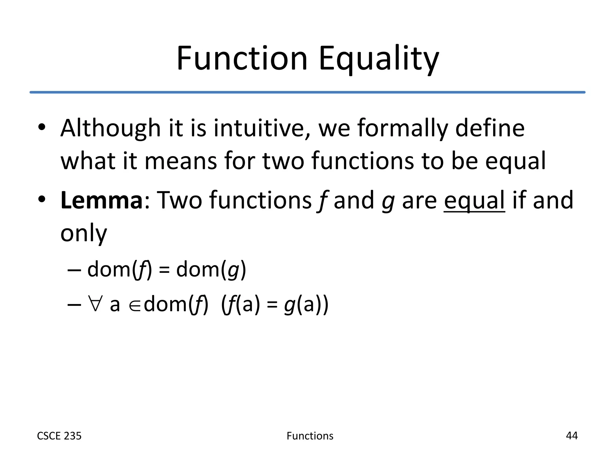 Functions
CSCE 235 44
Function Equality
• Although it is intuitive, we formally define
what it means for two functions to be equal
• Lemma: Two functions f and g are equal if and
only
– dom(f) = dom(g)
–  a dom(f) (f(a) = g(a))
 