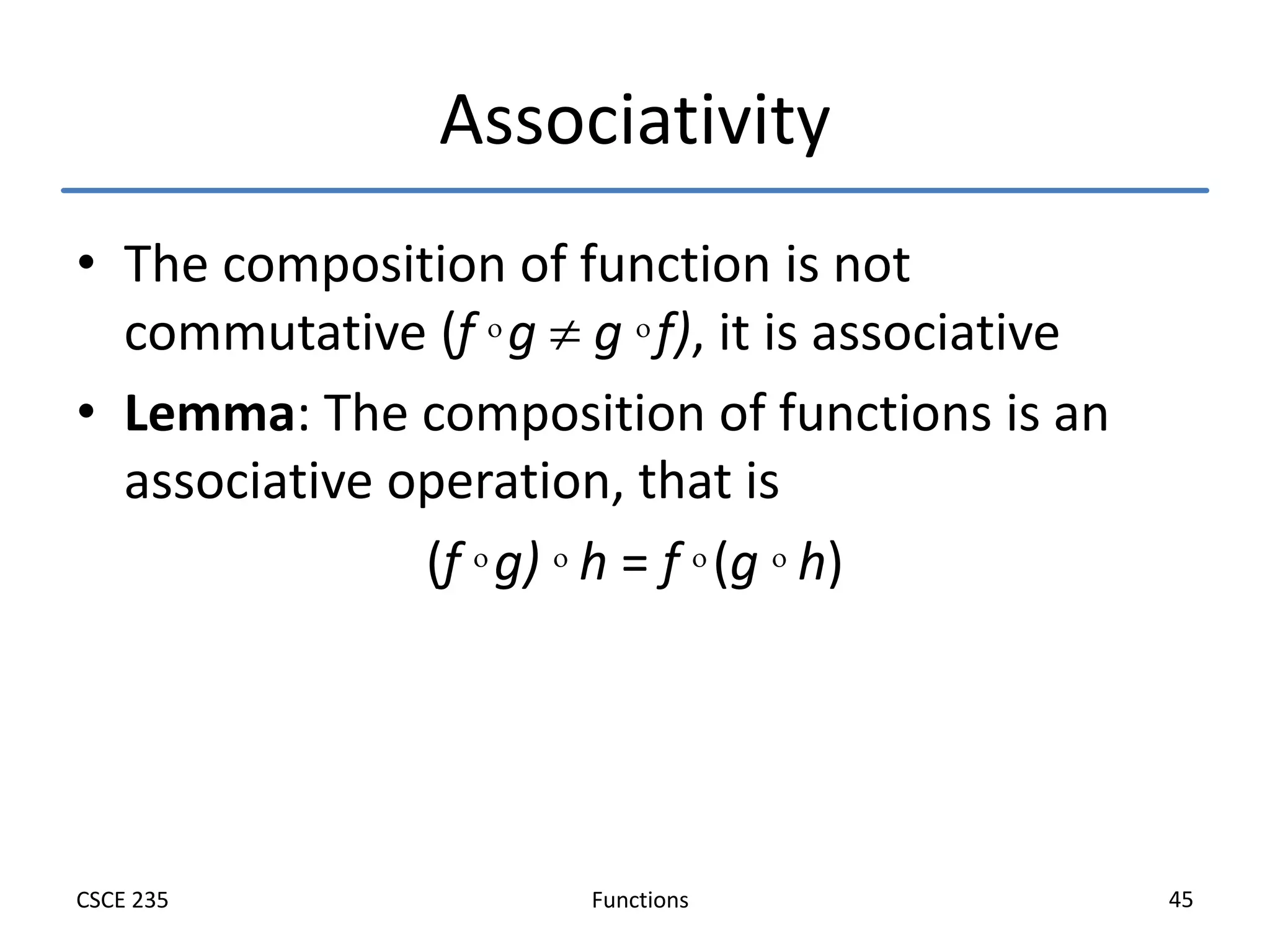 Functions
CSCE 235 45
Associativity
• The composition of function is not
commutative (f  g  g  f), it is associative
• Lemma: The composition of functions is an
associative operation, that is
(f  g)  h = f  (g  h)
 