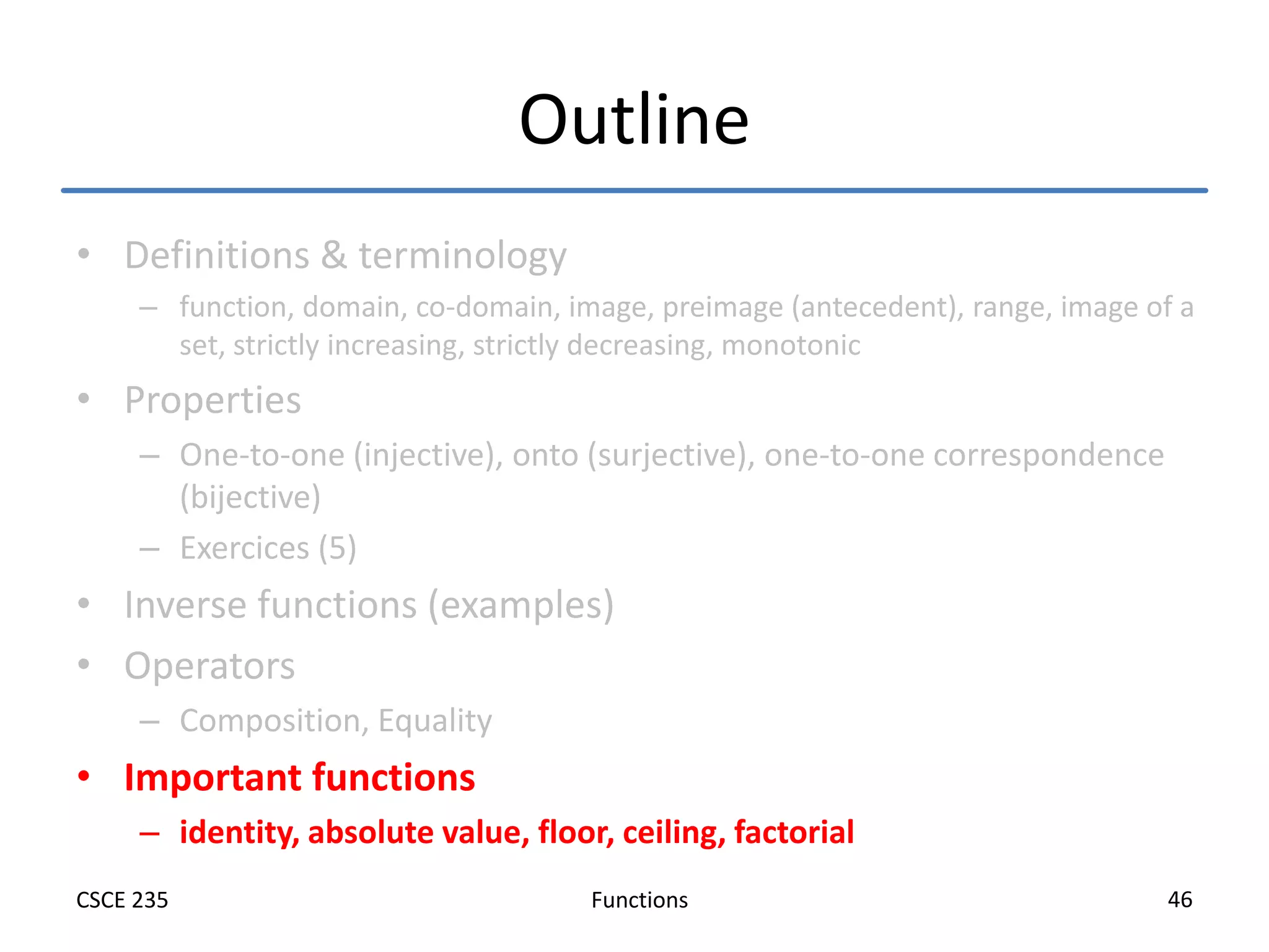 Functions
CSCE 235 46
Outline
• Definitions & terminology
– function, domain, co-domain, image, preimage (antecedent), range, image of a
set, strictly increasing, strictly decreasing, monotonic
• Properties
– One-to-one (injective), onto (surjective), one-to-one correspondence
(bijective)
– Exercices (5)
• Inverse functions (examples)
• Operators
– Composition, Equality
• Important functions
– identity, absolute value, floor, ceiling, factorial
 