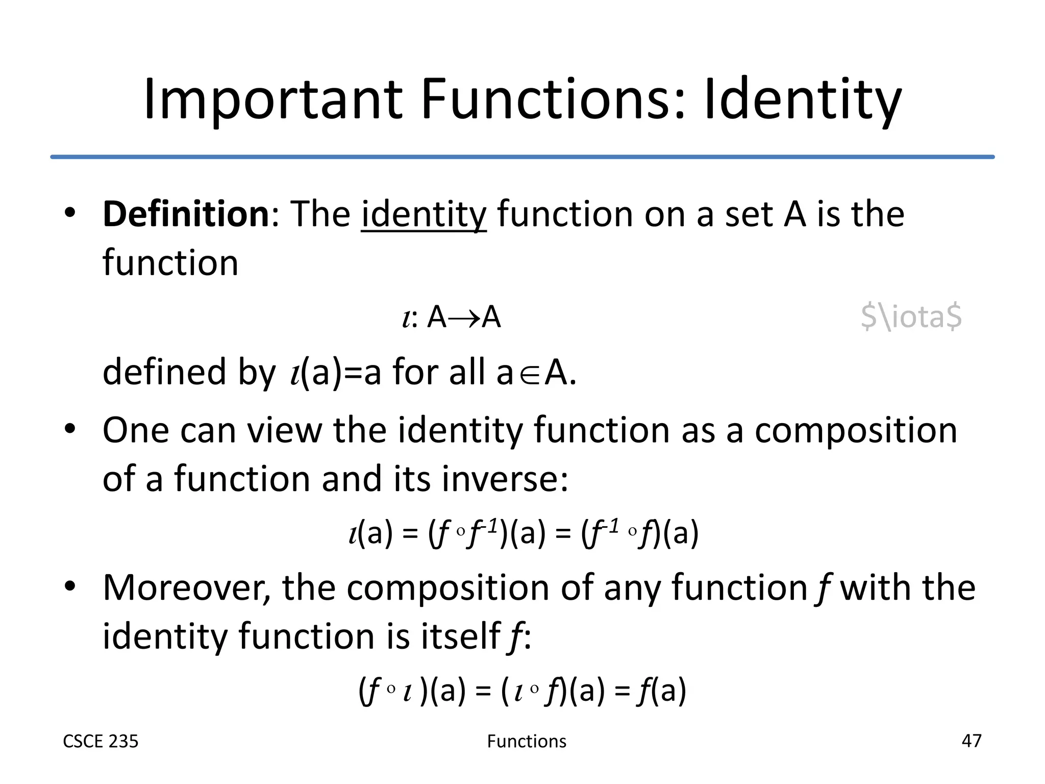 Functions
CSCE 235 47
Important Functions: Identity
• Definition: The identity function on a set A is the
function
: AA $iota$
defined by (a)=a for all aA.
• One can view the identity function as a composition
of a function and its inverse:
(a) = (f  f-1)(a) = (f-1  f)(a)
• Moreover, the composition of any function f with the
identity function is itself f:
(f   )(a) = (  f)(a) = f(a)
 