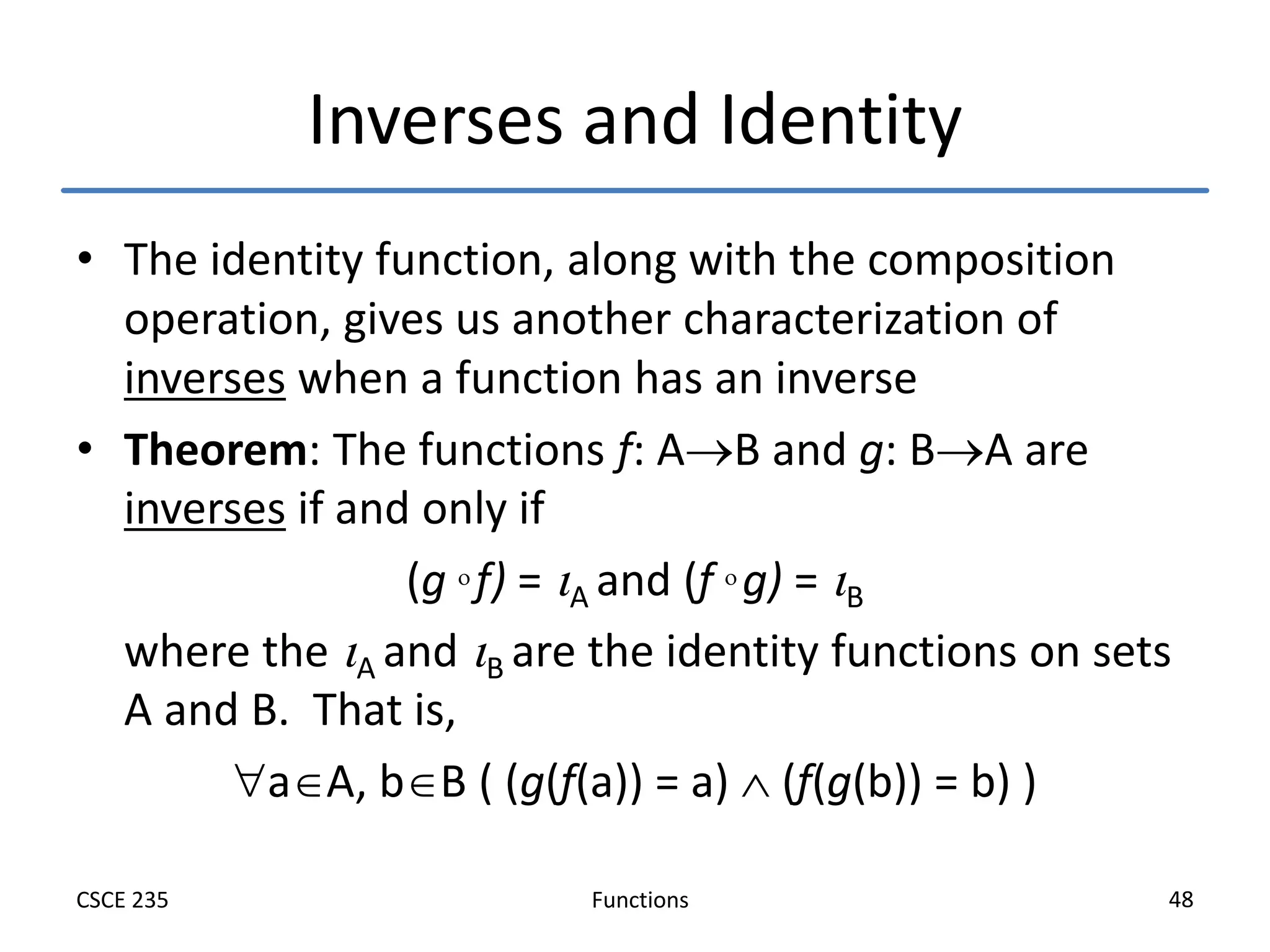 Functions
CSCE 235 48
Inverses and Identity
• The identity function, along with the composition
operation, gives us another characterization of
inverses when a function has an inverse
• Theorem: The functions f: AB and g: BA are
inverses if and only if
(g  f) = A and (f  g) = B
where the A and B are the identity functions on sets
A and B. That is,
aA, bB ( (g(f(a)) = a)  (f(g(b)) = b) )
 