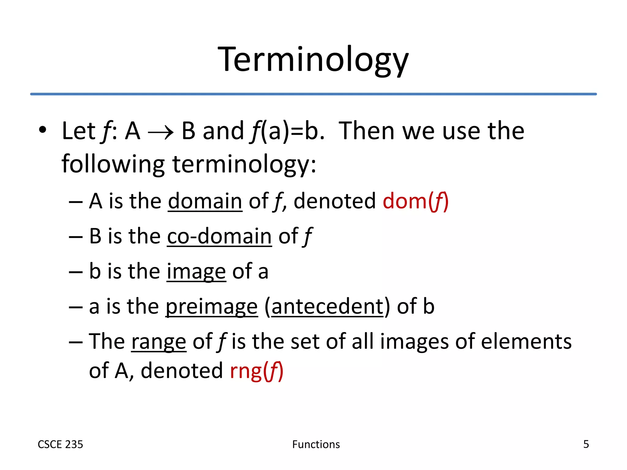 Functions
CSCE 235 5
Terminology
• Let f: A  B and f(a)=b. Then we use the
following terminology:
– A is the domain of f, denoted dom(f)
– B is the co-domain of f
– b is the image of a
– a is the preimage (antecedent) of b
– The range of f is the set of all images of elements
of A, denoted rng(f)
 