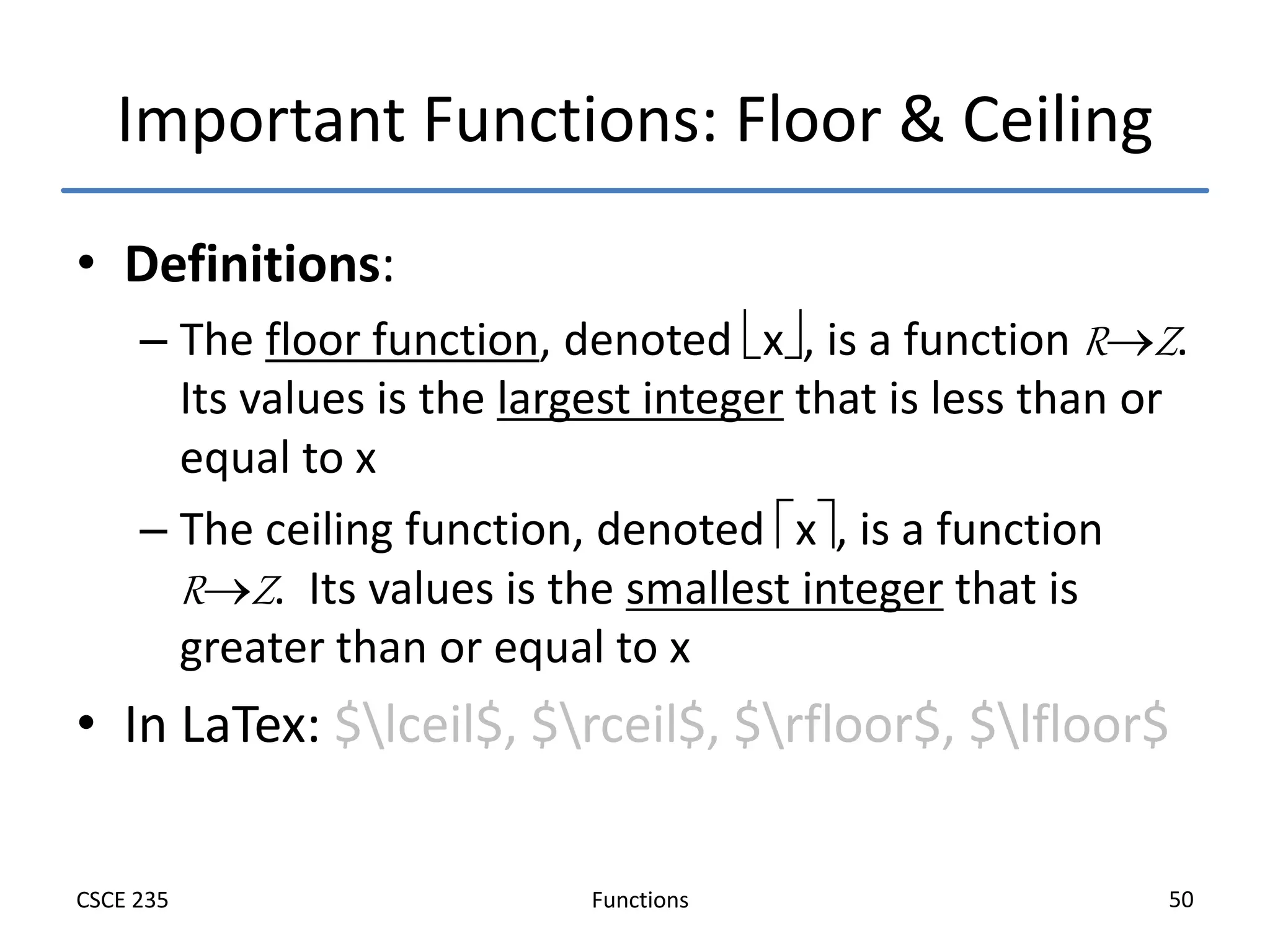 Functions
CSCE 235 50
Important Functions: Floor & Ceiling
• Definitions:
– The floor function, denoted x, is a function RZ.
Its values is the largest integer that is less than or
equal to x
– The ceiling function, denoted x, is a function
RZ. Its values is the smallest integer that is
greater than or equal to x
• In LaTex: $lceil$, $rceil$, $rfloor$, $lfloor$
 