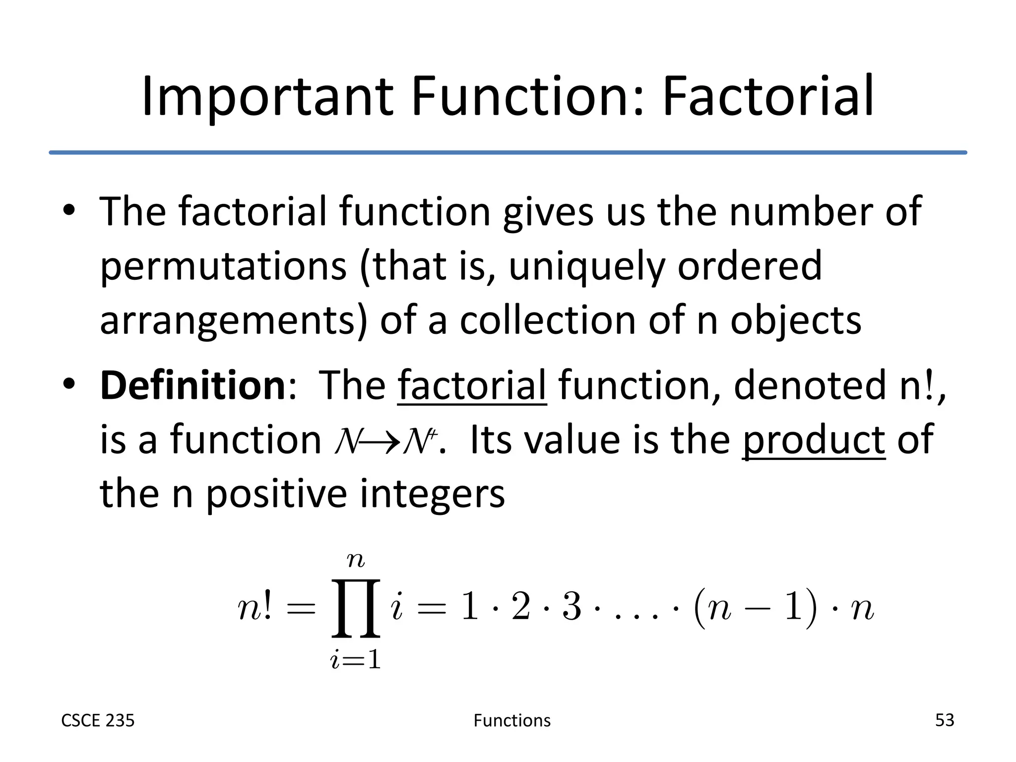 Functions
CSCE 235 53
Important Function: Factorial
• The factorial function gives us the number of
permutations (that is, uniquely ordered
arrangements) of a collection of n objects
• Definition: The factorial function, denoted n,
is a function NN+. Its value is the product of
the n positive integers
 