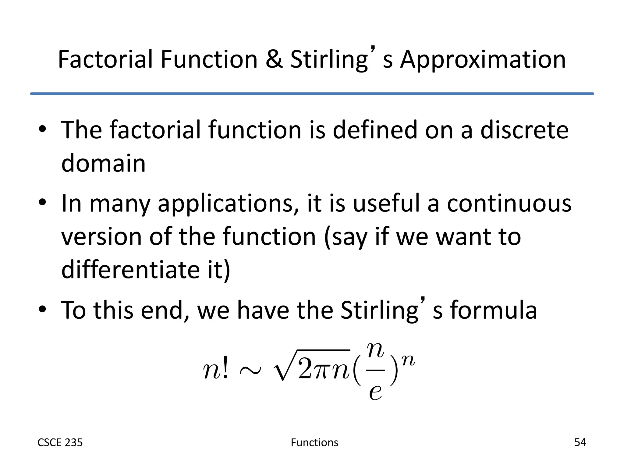 Functions
CSCE 235 54
Factorial Function & Stirling’s Approximation
• The factorial function is defined on a discrete
domain
• In many applications, it is useful a continuous
version of the function (say if we want to
differentiate it)
• To this end, we have the Stirling’s formula
 