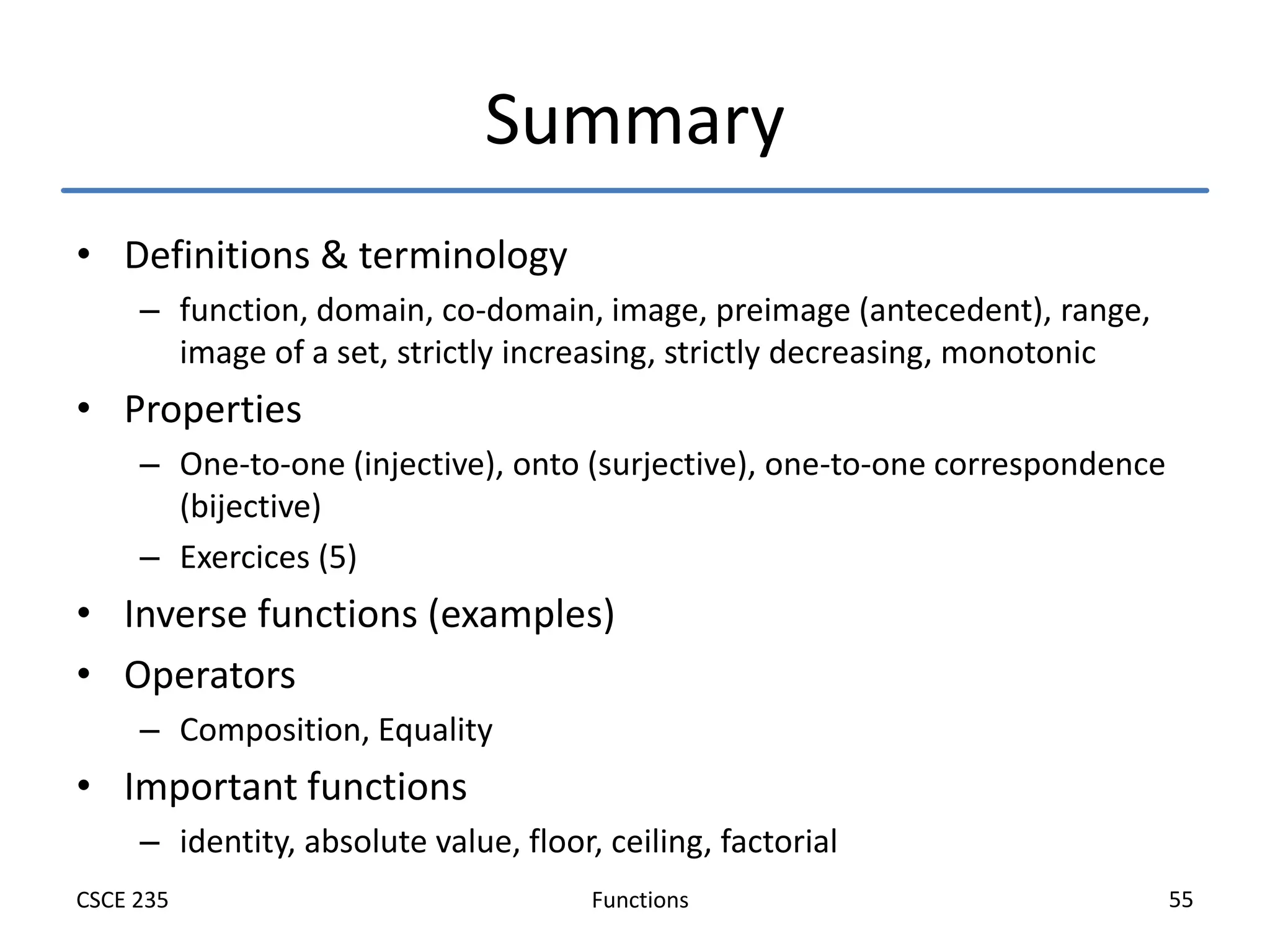 Functions
CSCE 235 55
Summary
• Definitions & terminology
– function, domain, co-domain, image, preimage (antecedent), range,
image of a set, strictly increasing, strictly decreasing, monotonic
• Properties
– One-to-one (injective), onto (surjective), one-to-one correspondence
(bijective)
– Exercices (5)
• Inverse functions (examples)
• Operators
– Composition, Equality
• Important functions
– identity, absolute value, floor, ceiling, factorial
 