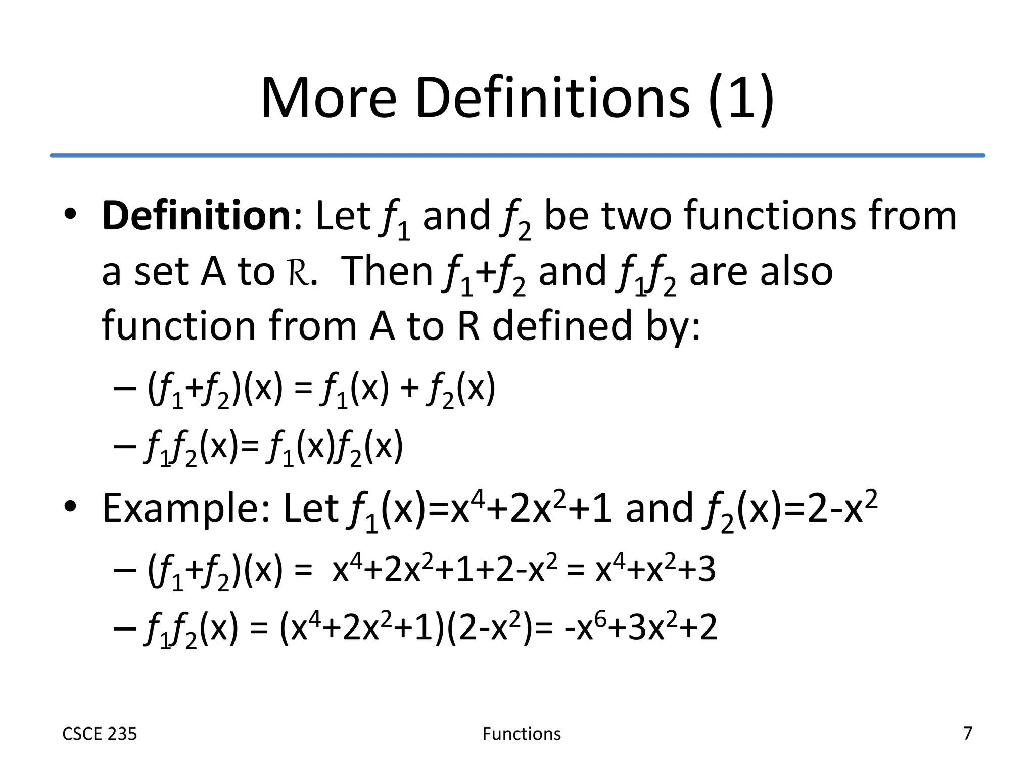 Functions
CSCE 235 7
More Definitions (1)
• Definition: Let f1 and f2 be two functions from
a set A to R. Then f1+f2 and f1f2 are also
function from A to R defined by:
– (f1+f2)(x) = f1(x) + f2(x)
– f1f2(x)= f1(x)f2(x)
• Example: Let f1(x)=x4+2x2+1 and f2(x)=2-x2
– (f1+f2)(x) = x4+2x2+1+2-x2 = x4+x2+3
– f1f2(x) = (x4+2x2+1)(2-x2)= -x6+3x2+2
 