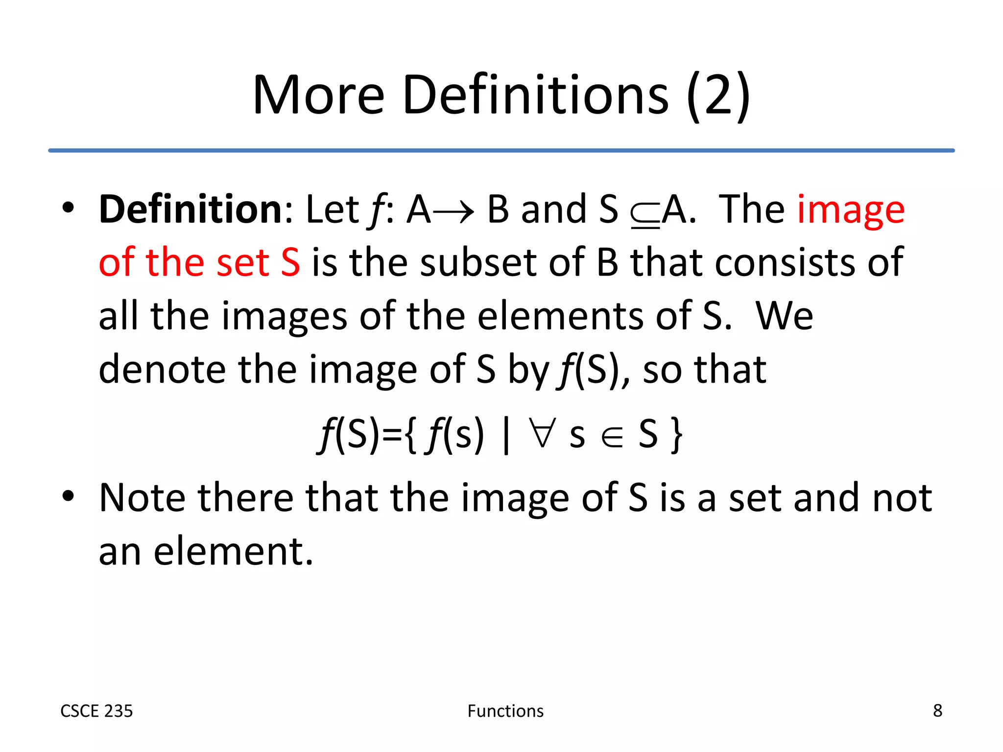 Functions
CSCE 235 8
More Definitions (2)
• Definition: Let f: A B and S A. The image
of the set S is the subset of B that consists of
all the images of the elements of S. We
denote the image of S by f(S), so that
f(S)={ f(s) |  s  S }
• Note there that the image of S is a set and not
an element.
 