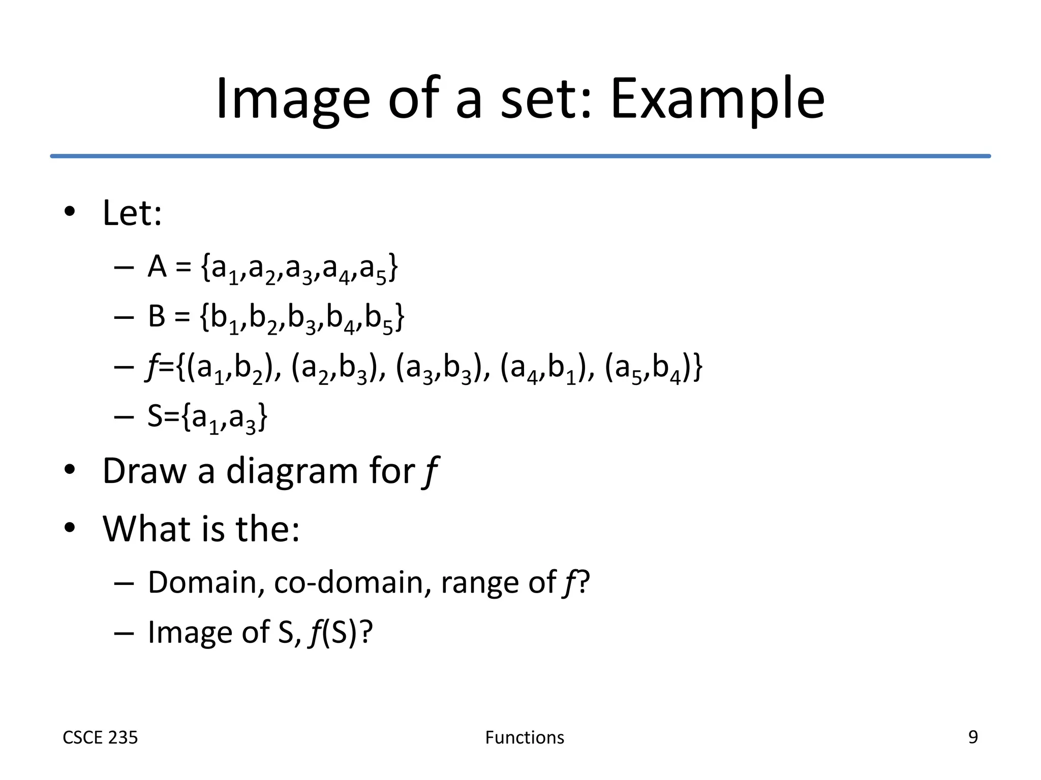 Functions
CSCE 235 9
Image of a set: Example
• Let:
– A = {a1,a2,a3,a4,a5}
– B = {b1,b2,b3,b4,b5}
– f={(a1,b2), (a2,b3), (a3,b3), (a4,b1), (a5,b4)}
– S={a1,a3}
• Draw a diagram for f
• What is the:
– Domain, co-domain, range of f?
– Image of S, f(S)?
 