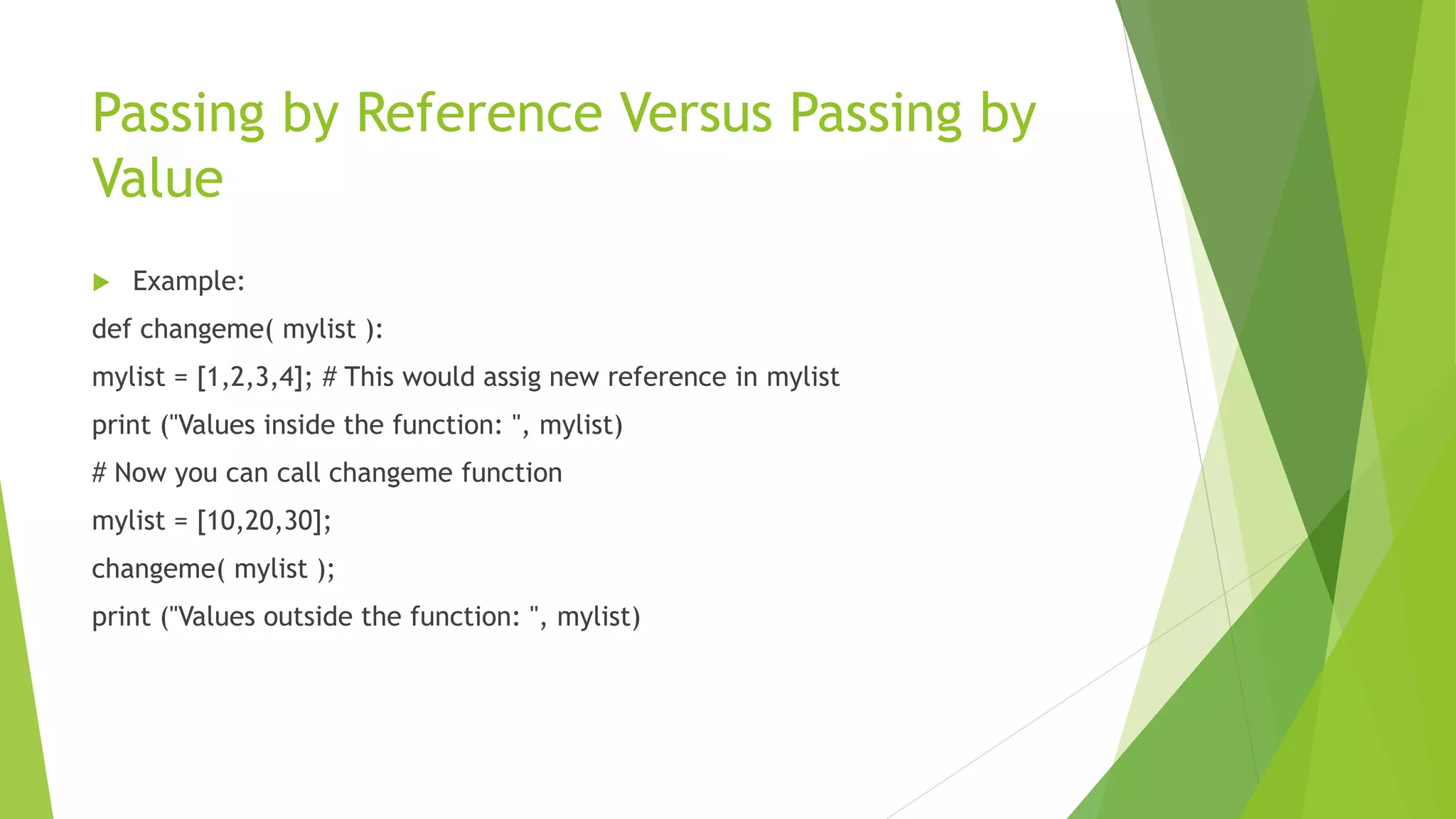 Passing by Reference Versus Passing by
Value
 Example:
def changeme( mylist ):
mylist = [1,2,3,4]; # This would assig new reference in mylist
print ("Values inside the function: ", mylist)
# Now you can call changeme function
mylist = [10,20,30];
changeme( mylist );
print ("Values outside the function: ", mylist)
 