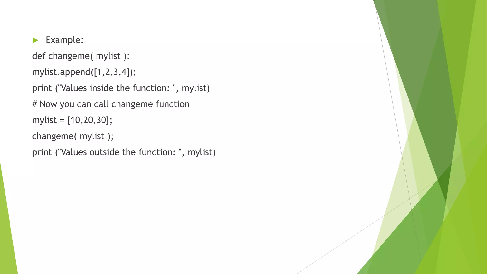  Example:
def changeme( mylist ):
mylist.append([1,2,3,4]);
print ("Values inside the function: ", mylist)
# Now you can call changeme function
mylist = [10,20,30];
changeme( mylist );
print ("Values outside the function: ", mylist)
 