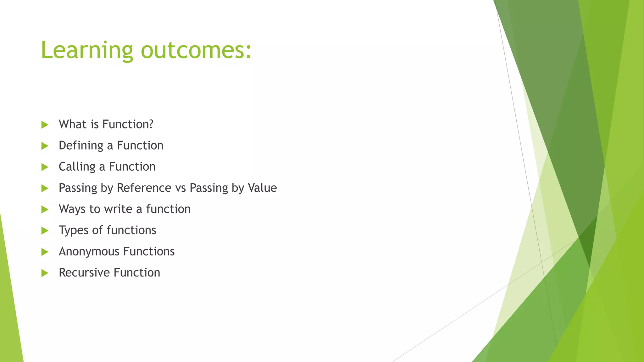 Learning outcomes:
 What is Function?
 Defining a Function
 Calling a Function
 Passing by Reference vs Passing by Value
 Ways to write a function
 Types of functions
 Anonymous Functions
 Recursive Function
 