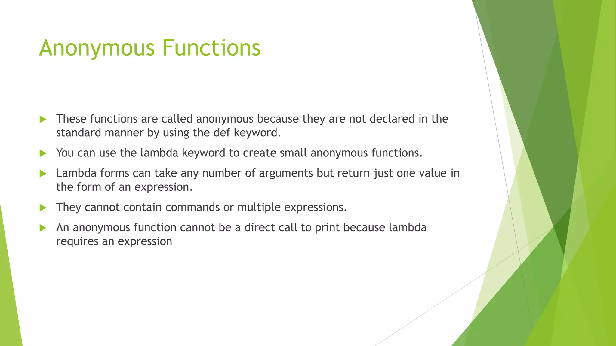 Anonymous Functions
 These functions are called anonymous because they are not declared in the
standard manner by using the def keyword.
 You can use the lambda keyword to create small anonymous functions.
 Lambda forms can take any number of arguments but return just one value in
the form of an expression.
 They cannot contain commands or multiple expressions.
 An anonymous function cannot be a direct call to print because lambda
requires an expression
 