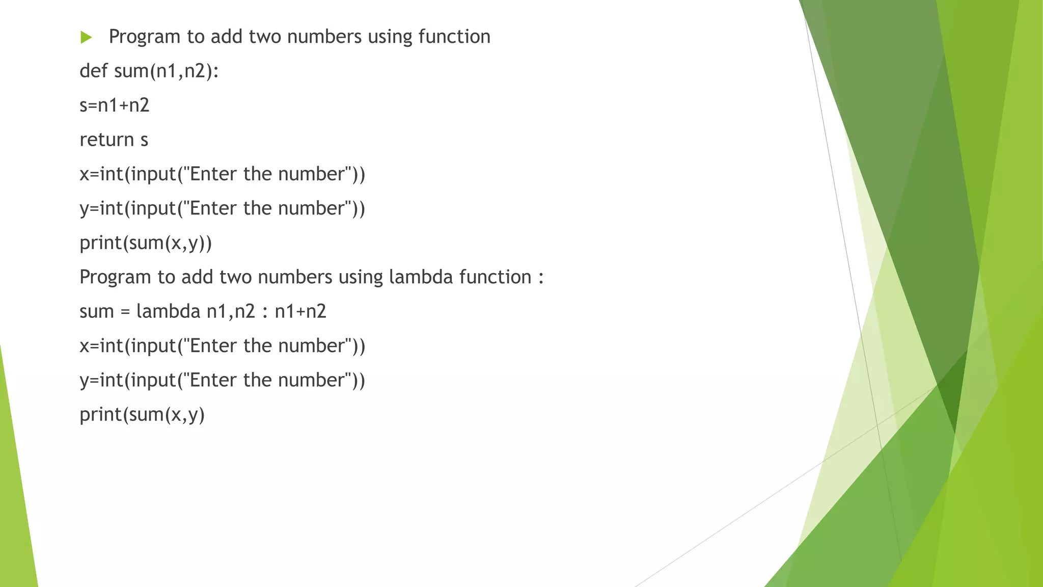  Program to add two numbers using function
def sum(n1,n2):
s=n1+n2
return s
x=int(input("Enter the number"))
y=int(input("Enter the number"))
print(sum(x,y))
Program to add two numbers using lambda function :
sum = lambda n1,n2 : n1+n2
x=int(input("Enter the number"))
y=int(input("Enter the number"))
print(sum(x,y)
 