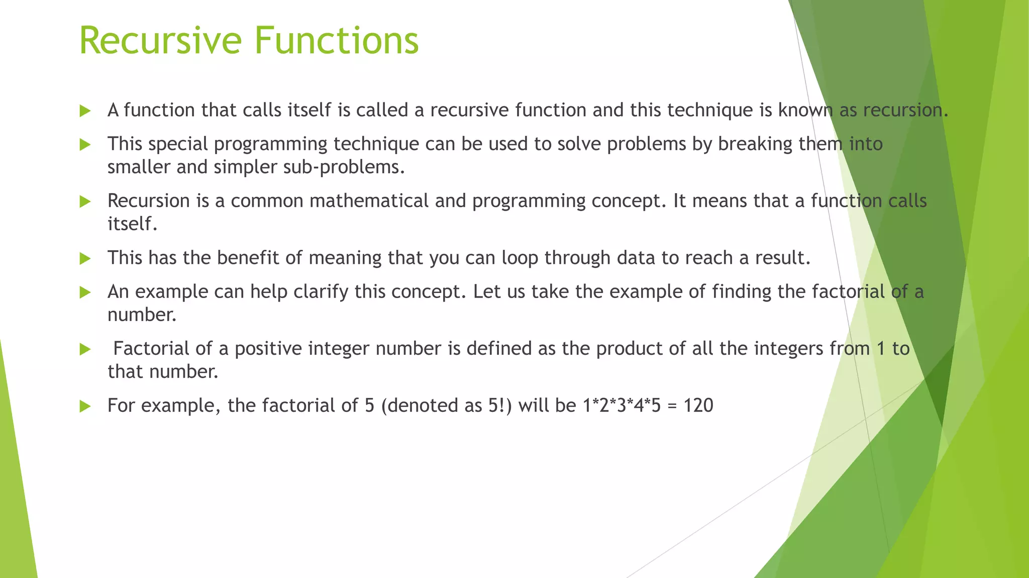 Recursive Functions
 A function that calls itself is called a recursive function and this technique is known as recursion.
 This special programming technique can be used to solve problems by breaking them into
smaller and simpler sub-problems.
 Recursion is a common mathematical and programming concept. It means that a function calls
itself.
 This has the benefit of meaning that you can loop through data to reach a result.
 An example can help clarify this concept. Let us take the example of finding the factorial of a
number.
 Factorial of a positive integer number is defined as the product of all the integers from 1 to
that number.
 For example, the factorial of 5 (denoted as 5!) will be 1*2*3*4*5 = 120
 