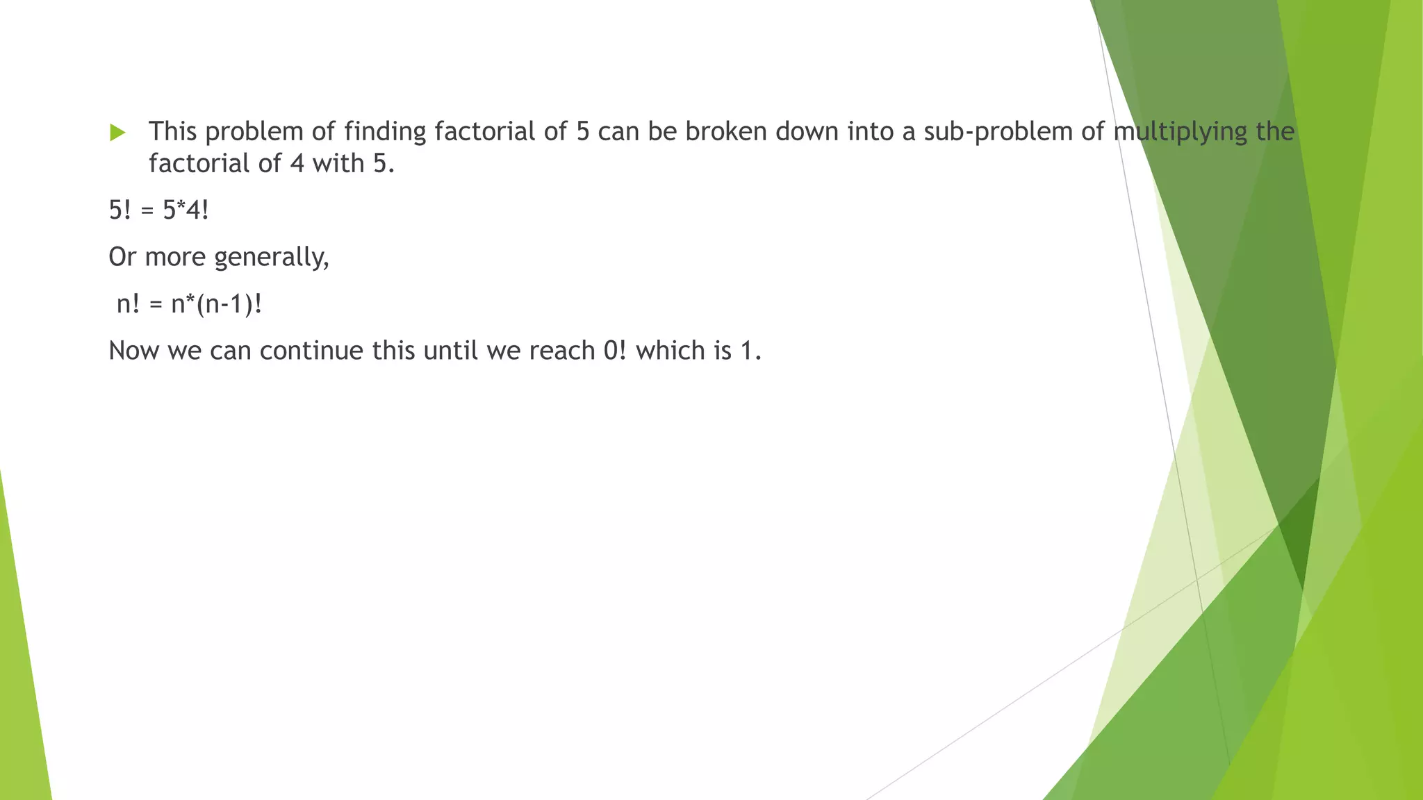  This problem of finding factorial of 5 can be broken down into a sub-problem of multiplying the
factorial of 4 with 5.
5! = 5*4!
Or more generally,
n! = n*(n-1)!
Now we can continue this until we reach 0! which is 1.
 