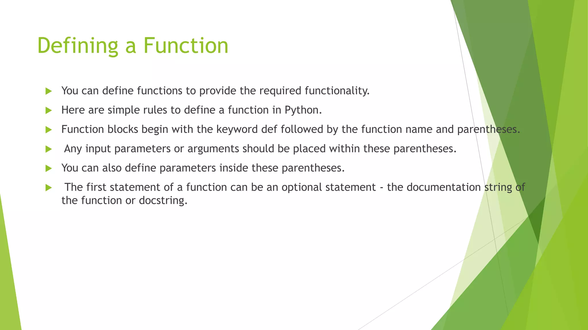 Defining a Function
 You can define functions to provide the required functionality.
 Here are simple rules to define a function in Python.
 Function blocks begin with the keyword def followed by the function name and parentheses.
 Any input parameters or arguments should be placed within these parentheses.
 You can also define parameters inside these parentheses.
 The first statement of a function can be an optional statement - the documentation string of
the function or docstring.
 