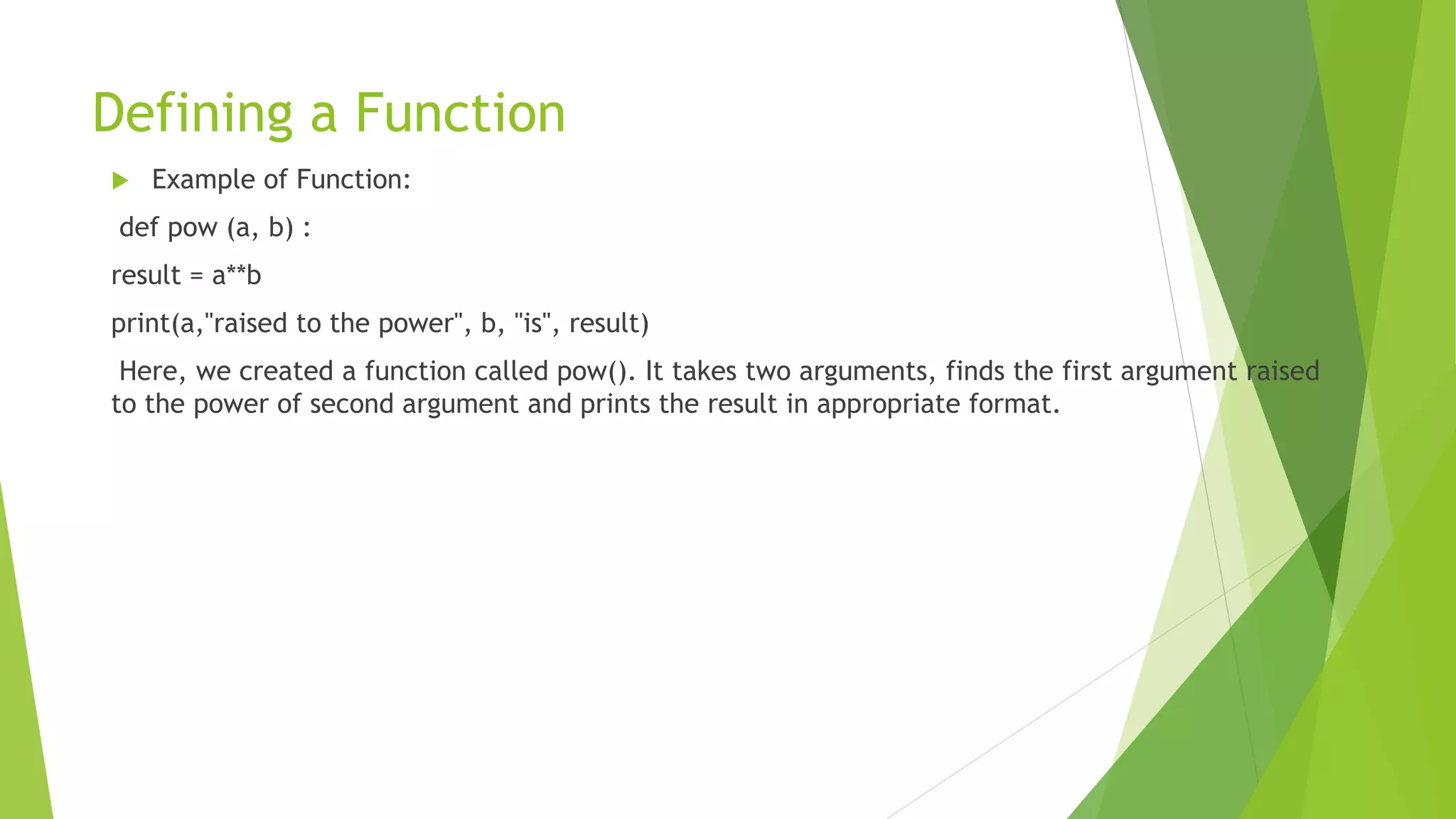 Defining a Function
 Example of Function:
def pow (a, b) :
result = a**b
print(a,"raised to the power", b, "is", result)
Here, we created a function called pow(). It takes two arguments, finds the first argument raised
to the power of second argument and prints the result in appropriate format.
 