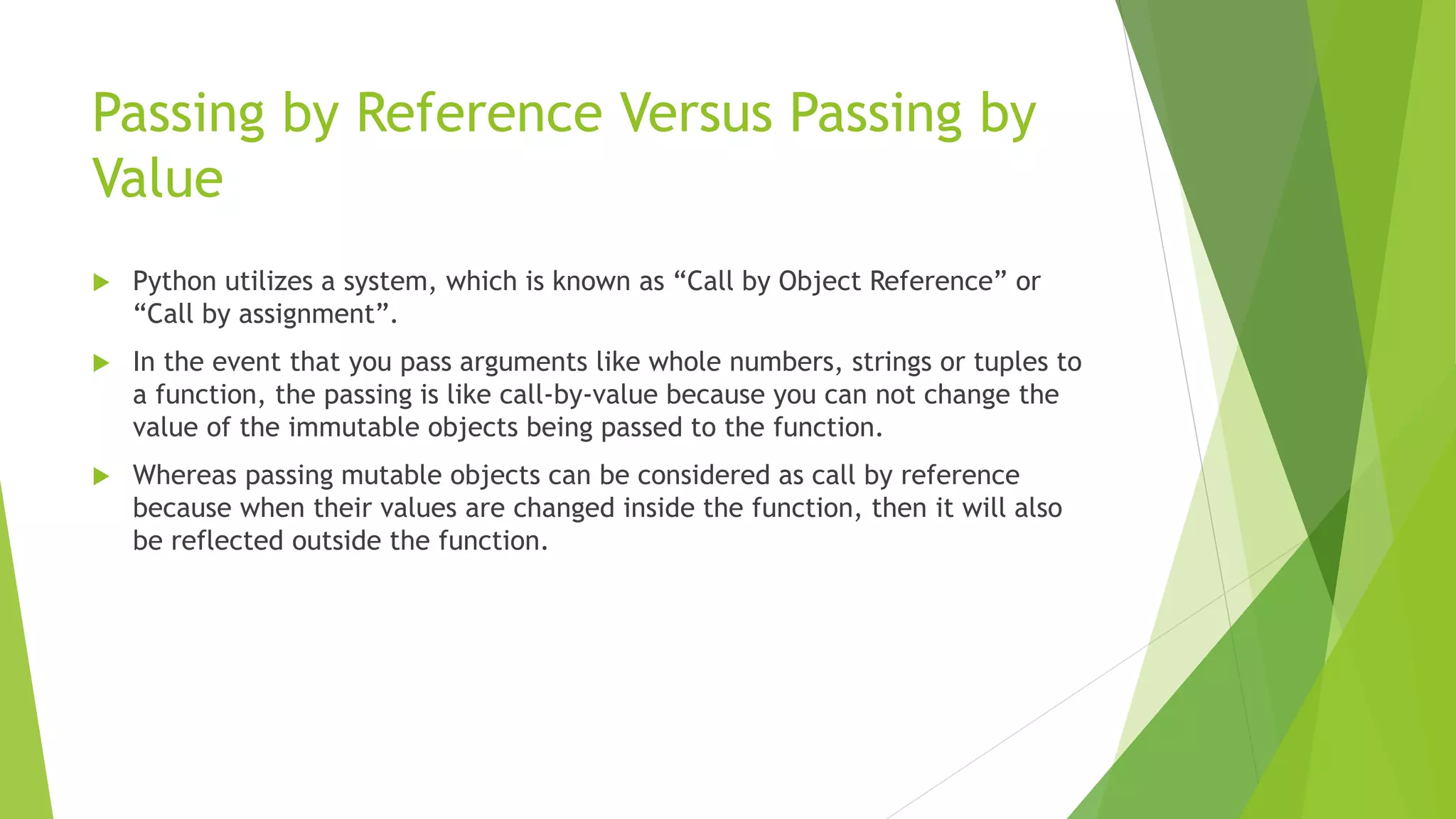 Passing by Reference Versus Passing by
Value
 Python utilizes a system, which is known as “Call by Object Reference” or
“Call by assignment”.
 In the event that you pass arguments like whole numbers, strings or tuples to
a function, the passing is like call-by-value because you can not change the
value of the immutable objects being passed to the function.
 Whereas passing mutable objects can be considered as call by reference
because when their values are changed inside the function, then it will also
be reflected outside the function.
 