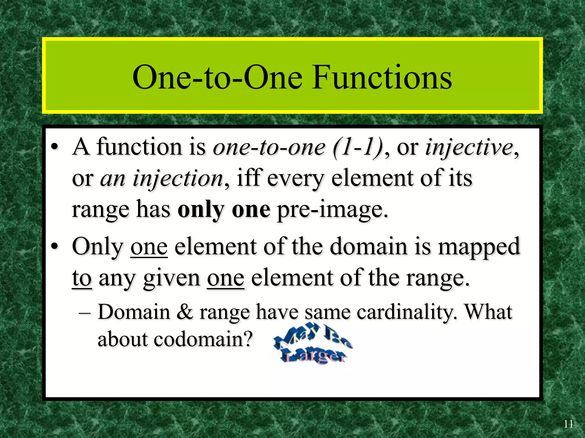 11
One-to-One Functions
• A function is one-to-one (1-1), or injective,
or an injection, iff every element of its
range has only one pre-image.
• Only one element of the domain is mapped
to any given one element of the range.
– Domain & range have same cardinality. What
about codomain?
 