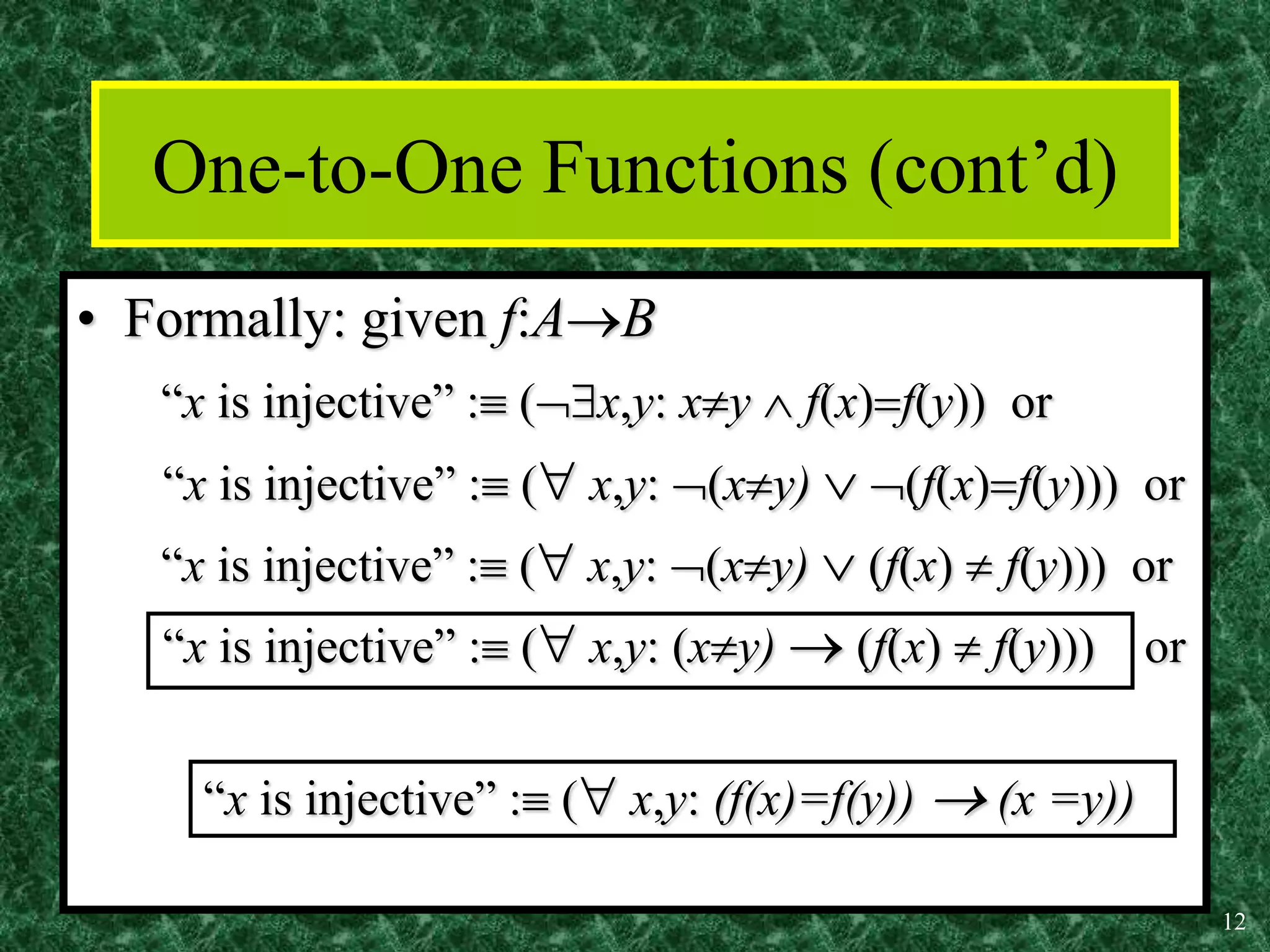 12
One-to-One Functions (cont’d)
• Formally: given f:AB
“x is injective” : (x,y: xy  f(x)f(y)) or
“x is injective” : ( x,y: (xy)  (f(x)f(y))) or
“x is injective” : ( x,y: (xy)  (f(x)  f(y))) or
“x is injective” : ( x,y: (xy)  (f(x)  f(y))) or
“x is injective” : ( x,y: (f(x)=f(y))  (x =y))
 
