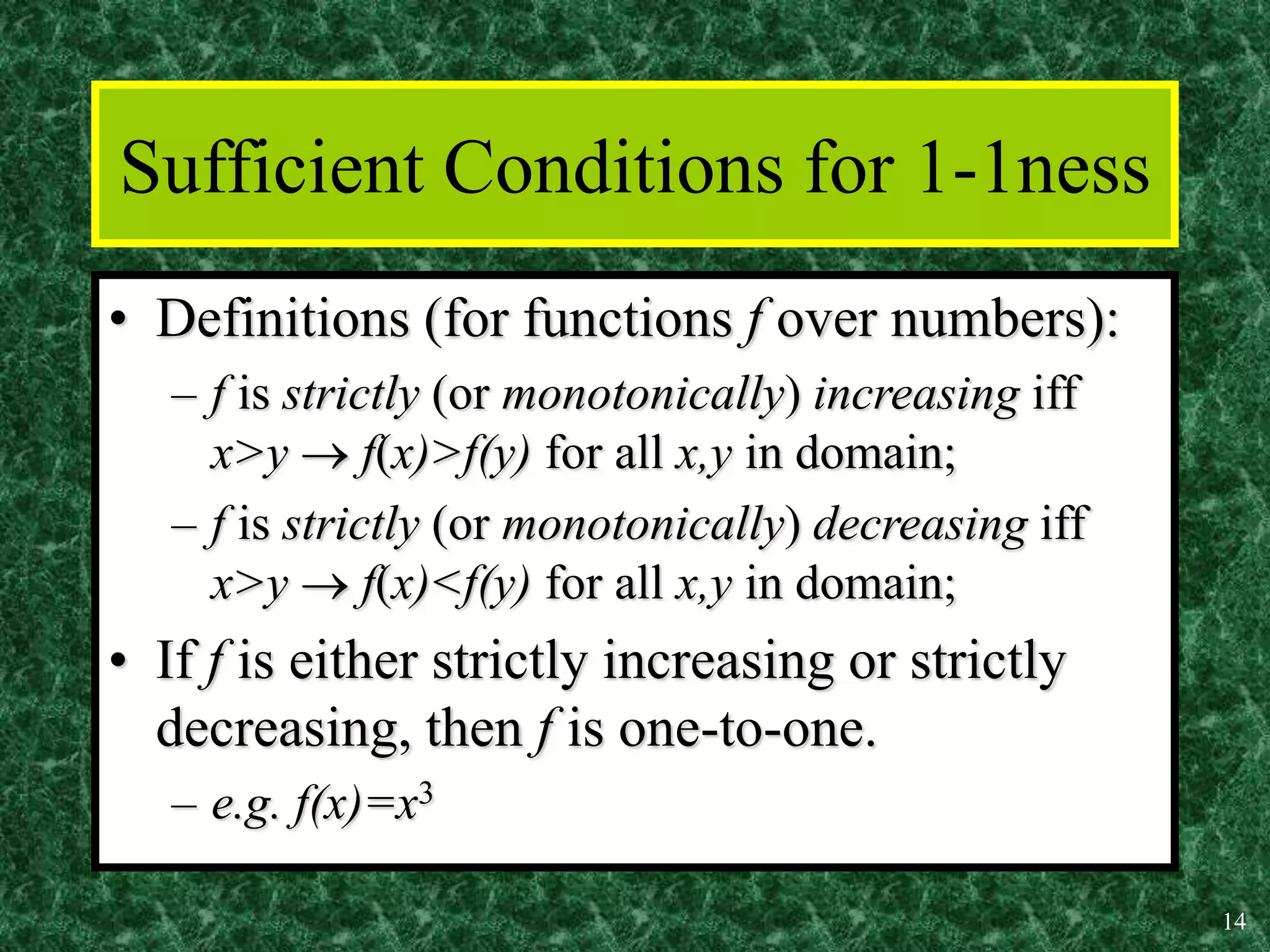 14
Sufficient Conditions for 1-1ness
• Definitions (for functions f over numbers):
– f is strictly (or monotonically) increasing iff
x>y  f(x)>f(y) for all x,y in domain;
– f is strictly (or monotonically) decreasing iff
x>y  f(x)<f(y) for all x,y in domain;
• If f is either strictly increasing or strictly
decreasing, then f is one-to-one.
– e.g. f(x)=x3
 