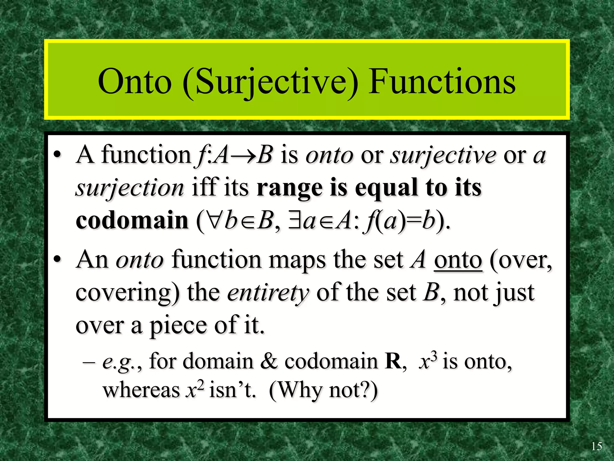 15
Onto (Surjective) Functions
• A function f:AB is onto or surjective or a
surjection iff its range is equal to its
codomain (bB, aA: f(a)=b).
• An onto function maps the set A onto (over,
covering) the entirety of the set B, not just
over a piece of it.
– e.g., for domain & codomain R, x3 is onto,
whereas x2 isn’t. (Why not?)
 