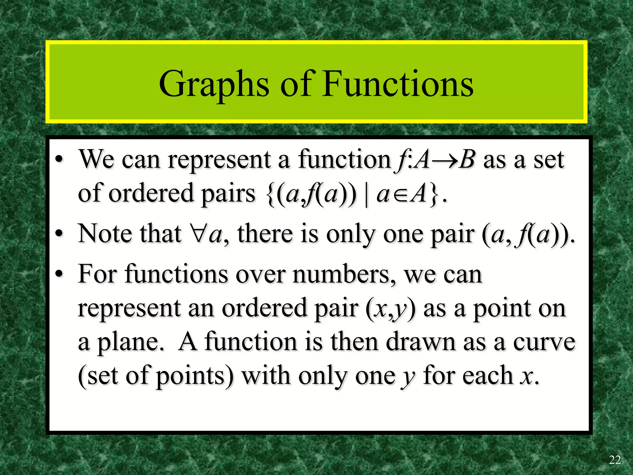 22
Graphs of Functions
• We can represent a function f:AB as a set
of ordered pairs {(a,f(a)) | aA}.
• Note that a, there is only one pair (a, f(a)).
• For functions over numbers, we can
represent an ordered pair (x,y) as a point on
a plane. A function is then drawn as a curve
(set of points) with only one y for each x.
 