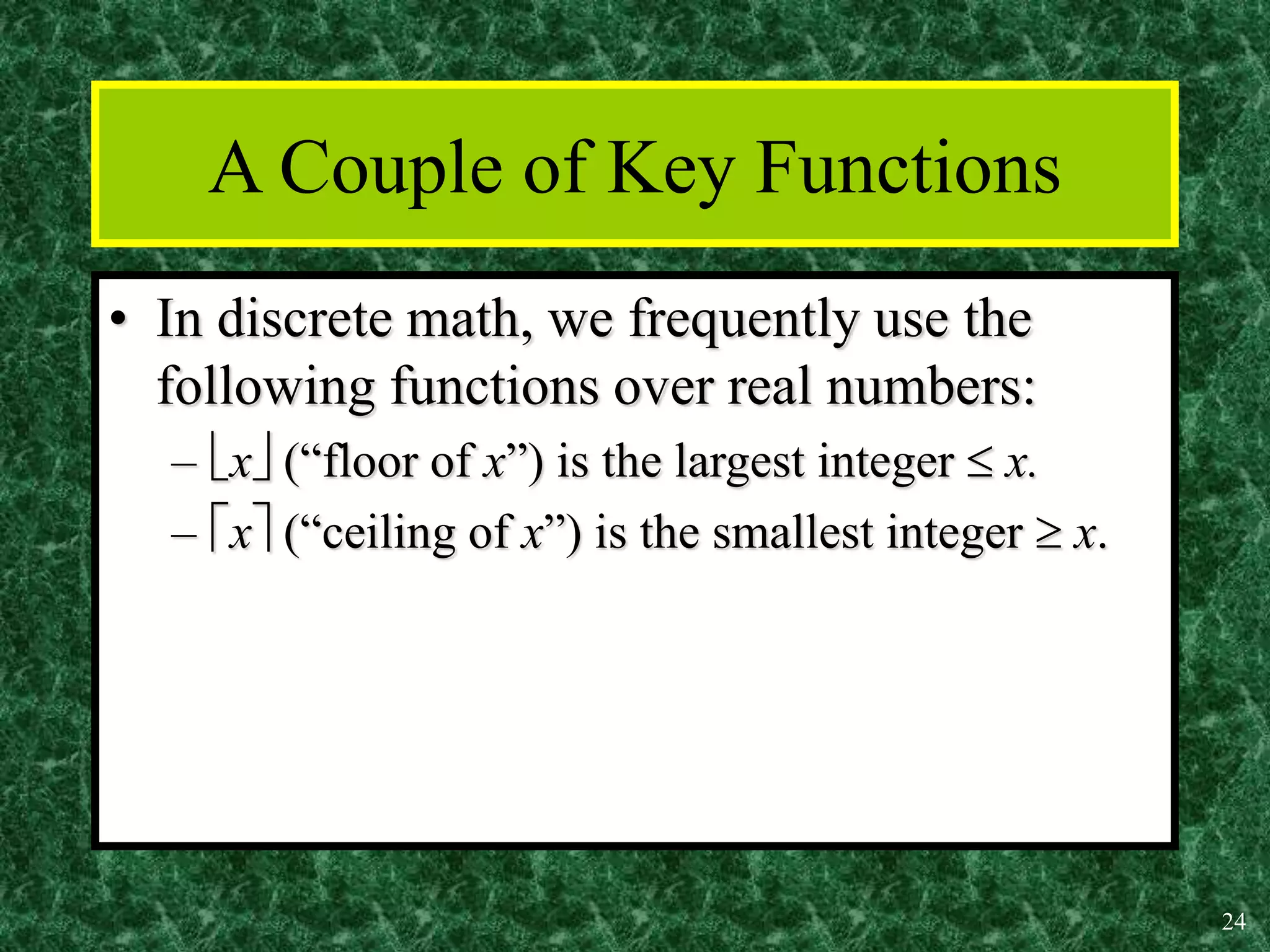 24
A Couple of Key Functions
• In discrete math, we frequently use the
following functions over real numbers:
– x (“floor of x”) is the largest integer  x.
– x (“ceiling of x”) is the smallest integer  x.
 