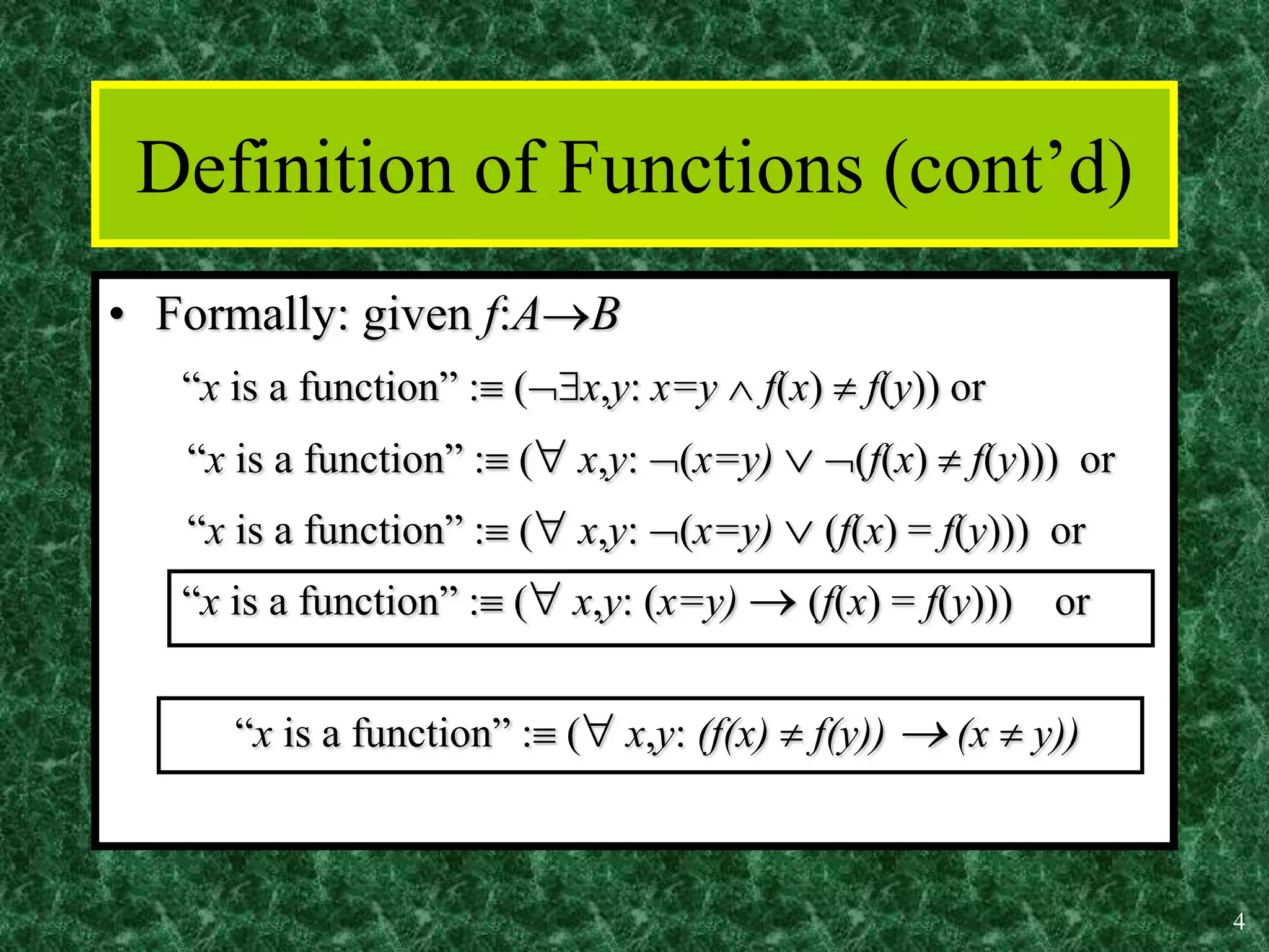 4
Definition of Functions (cont’d)
• Formally: given f:AB
“x is a function” : (x,y: x=y  f(x)  f(y)) or
“x is a function” : ( x,y: (x=y)  (f(x)  f(y))) or
“x is a function” : ( x,y: (x=y)  (f(x) = f(y))) or
“x is a function” : ( x,y: (x=y)  (f(x) = f(y))) or
“x is a function” : ( x,y: (f(x)  f(y))  (x  y))
 