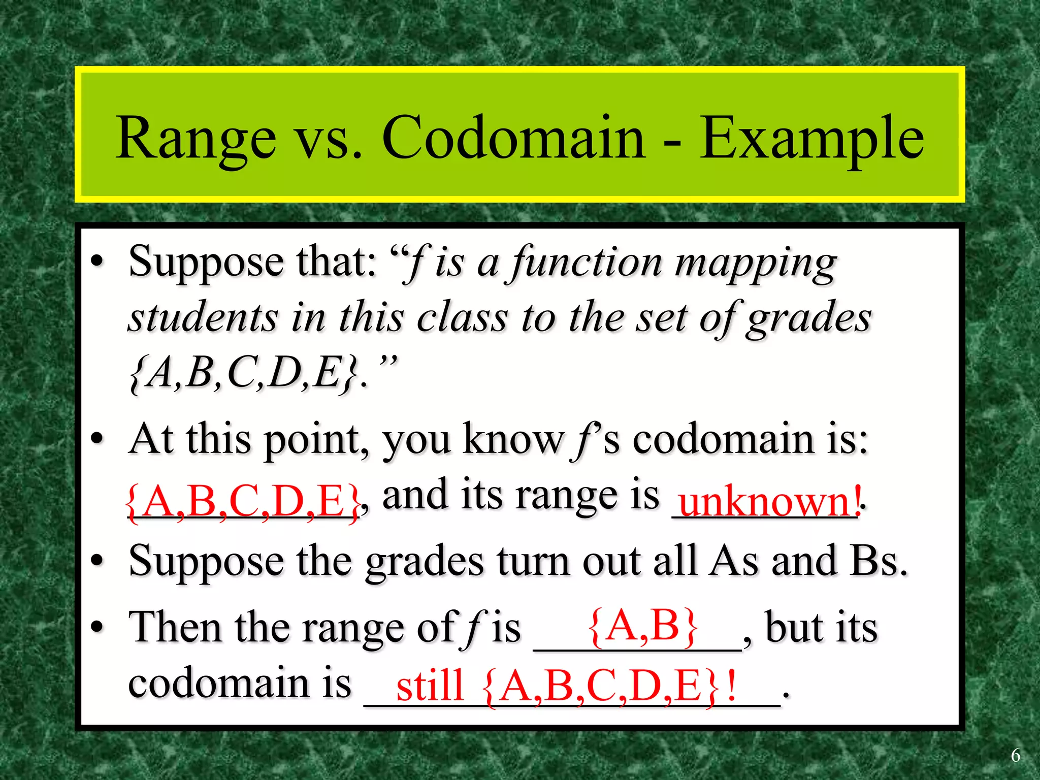 6
Range vs. Codomain - Example
• Suppose that: “f is a function mapping
students in this class to the set of grades
{A,B,C,D,E}.”
• At this point, you know f’s codomain is:
__________, and its range is ________.
• Suppose the grades turn out all As and Bs.
• Then the range of f is _________, but its
codomain is __________________.
{A,B,C,D,E} unknown!
{A,B}
still {A,B,C,D,E}!
 