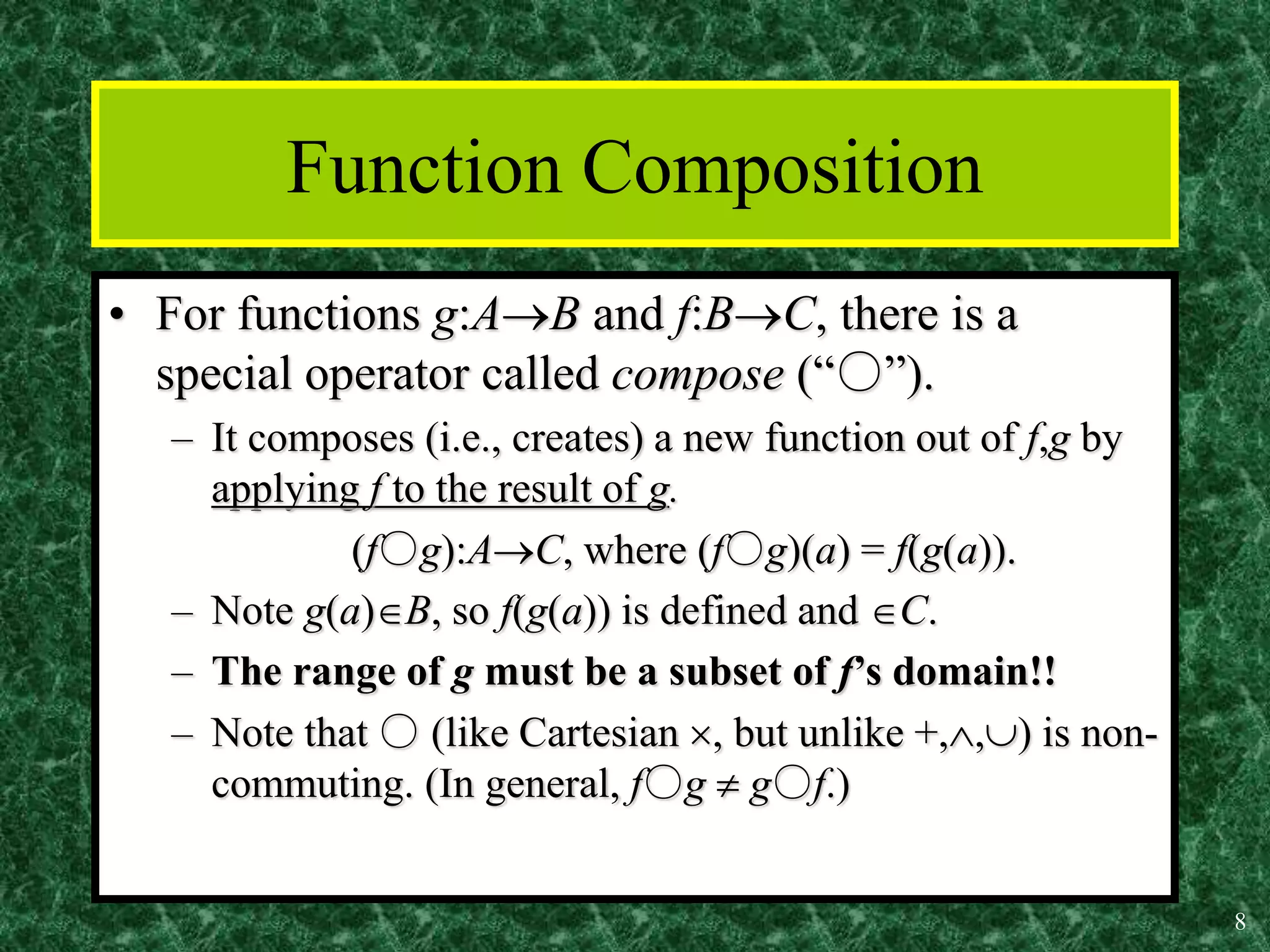 8
Function Composition
• For functions g:AB and f:BC, there is a
special operator called compose (“○”).
– It composes (i.e., creates) a new function out of f,g by
applying f to the result of g.
(f○g):AC, where (f○g)(a) = f(g(a)).
– Note g(a)B, so f(g(a)) is defined and C.
– The range of g must be a subset of f’s domain!!
– Note that ○ (like Cartesian , but unlike +,,) is non-
commuting. (In general, f○g  g○f.)
 