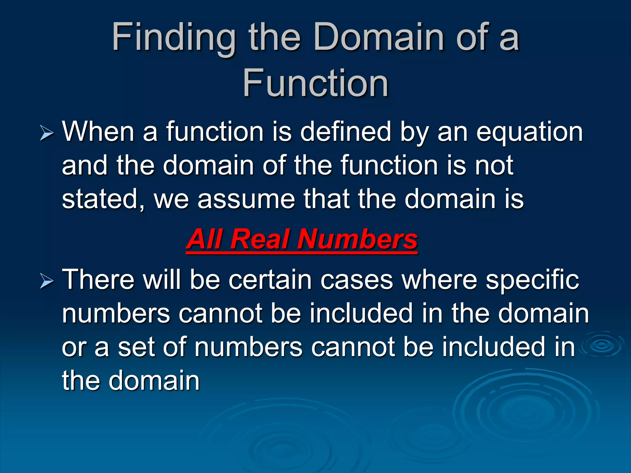 Finding the Domain of a
Function
 When a function is defined by an equation
and the domain of the function is not
stated, we assume that the domain is
All Real Numbers
 There will be certain cases where specific
numbers cannot be included in the domain
or a set of numbers cannot be included in
the domain
 