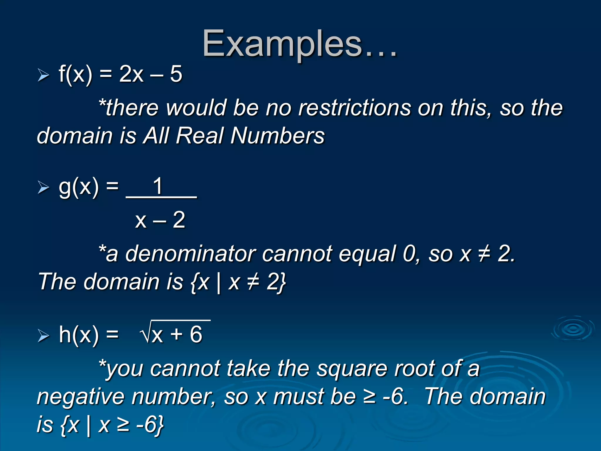 Examples…
 f(x) = 2x – 5
*there would be no restrictions on this, so the
domain is All Real Numbers
 g(x) = 1
x – 2
*a denominator cannot equal 0, so x ≠ 2.
The domain is {x | x ≠ 2}
 h(x) = √x + 6
*you cannot take the square root of a
negative number, so x must be ≥ -6. The domain
is {x | x ≥ -6}
 