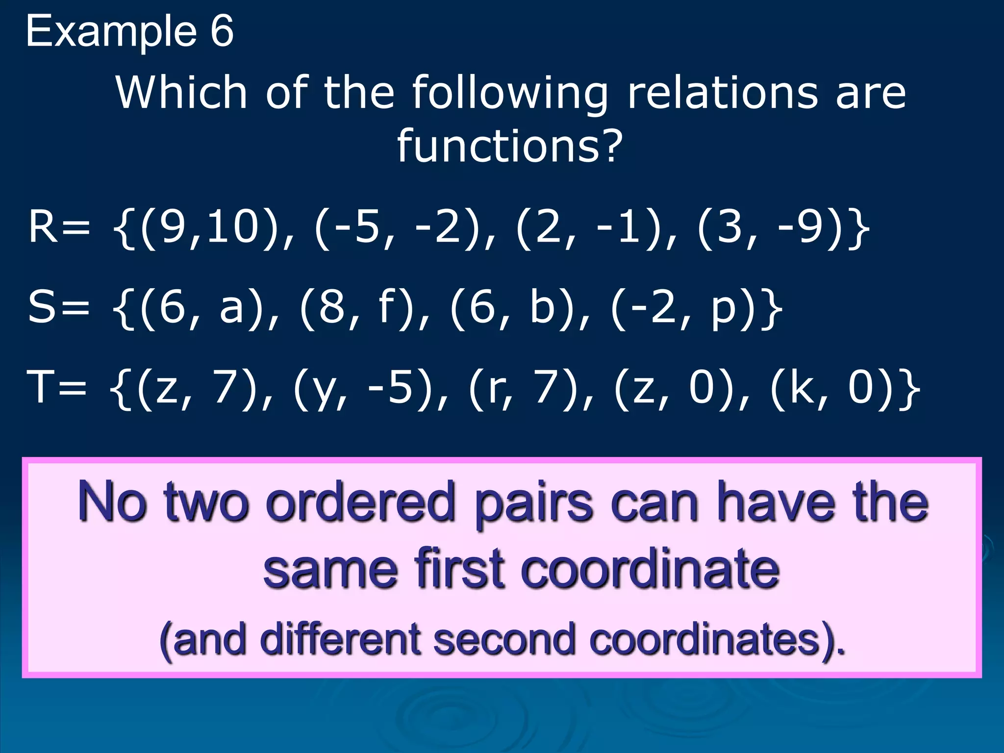 Example 6
No two ordered pairs can have the
same first coordinate
(and different second coordinates).
Which of the following relations are
functions?
R= {(9,10), (-5, -2), (2, -1), (3, -9)}
S= {(6, a), (8, f), (6, b), (-2, p)}
T= {(z, 7), (y, -5), (r, 7), (z, 0), (k, 0)}
 