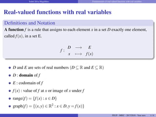 Isabel Silva Magalhães Fundamentals of real-valued functions with real variables
Real-valued functions with real variables
Definitions and Notation
A function f is a rule that assigns to each element x in a set D exactly one element,
called f(x), in a set E.
f :
D −→ E
x 7−→ f(x)
D and E are sets of real numbers (D ⊆ R and E ⊆ R)
D : domain of f
E : codomain of f
f(x) : value of f at x or image of x under f
range(f) = {f(x) : x ∈ D}
graph(f) = {(x,y) ∈ R2 : x ∈ D,y = f(x)}
FEUP - MIEC - 2017/2018 - Year zero 1 / 4
 
